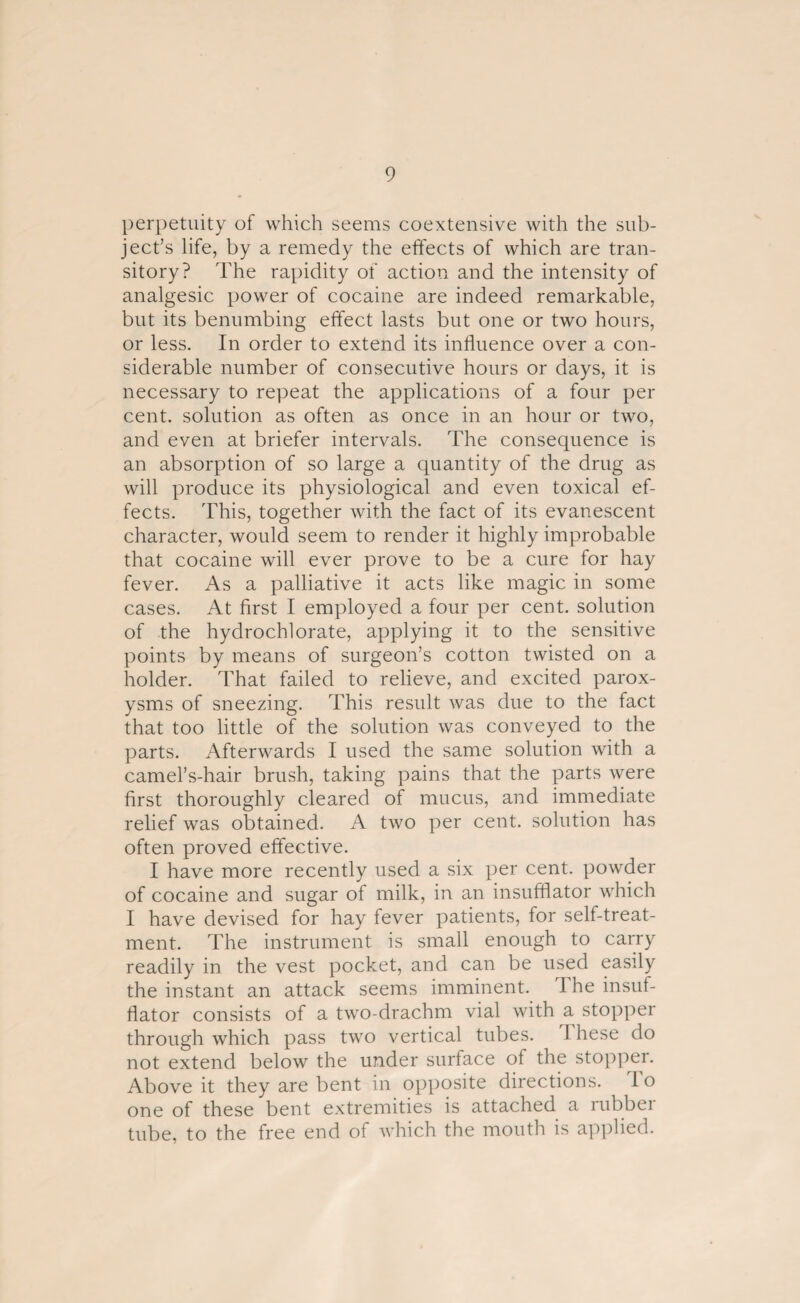 perpetuity of which seems coextensive with the sub¬ ject’s life, by a remedy the effects of which are tran¬ sitory? The rapidity of action and the intensity of analgesic power of cocaine are indeed remarkable, but its benumbing effect lasts but one or two hours, or less. In order to extend its influence over a con¬ siderable number of consecutive hours or days, it is necessary to repeat the applications of a four per cent, solution as often as once in an hour or two, and even at briefer intervals. The consequence is an absorption of so large a quantity of the drug as will produce its physiological and even toxical ef¬ fects. This, together with the fact of its evanescent character, would seem to render it highly improbable that cocaine will ever prove to be a cure for hay fever. As a palliative it acts like magic in some cases. At first I employed a four per cent, solution of the hydrochlorate, applying it to the sensitive points by means of surgeon’s cotton twisted on a holder. That failed to relieve, and excited parox¬ ysms of sneezing. This result was due to the fact that too little of the solution was conveyed to the parts. Afterwards I used the same solution with a camel’s-hair brush, taking pains that the parts were first thoroughly cleared of mucus, and immediate relief was obtained. A two per cent, solution has often proved effective. I have more recently used a six per cent, powder of cocaine and sugar of milk, in an insufflator which I have devised for hay fever patients, for self-treat¬ ment. The instrument is small enough to carry readily in the vest pocket, and can be used easily the instant an attack seems imminent. 1 he insuf¬ flator consists of a two-drachm vial with a stopper through which pass two vertical tubes. These do not extend below the under surface of the stopper. Above it they are bent in opposite directions. I o one of these bent extremities is attached a rubber tube, to the free end of which the mouth is applied.