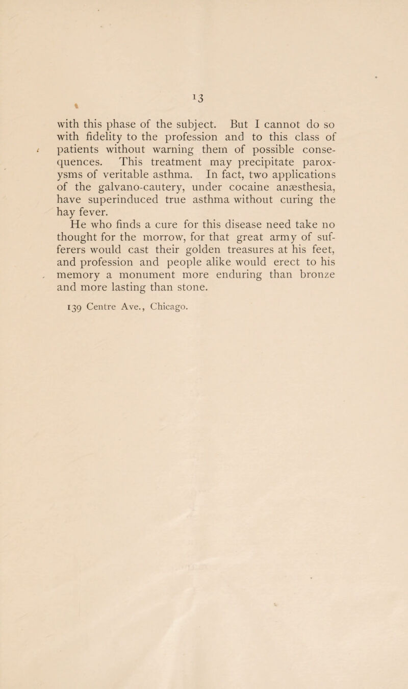 % with this phase of the subject. But I cannot do so with fidelity to the profession and to this class of patients without warning them of possible conse¬ quences. This treatment may precipitate parox¬ ysms of veritable asthma. In fact, two applications of the galvano-cautery, under cocaine anaesthesia, have superinduced true asthma without curing the hay fever. He who finds a cure for this disease need take no thought for the morrow, for that great army of suf¬ ferers would cast their golden treasures at his feet, and profession and people alike would erect to his memory a monument more enduring than bronze and more lasting than stone. 139 Centre Ave., Chicago.