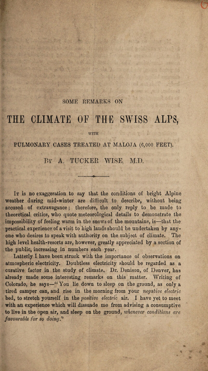 SOME REMARKS ON THE CLIMATE OF THE SWISS ALPS, WITH PULMONARY OASES TREATED AT MALOJA (6,000 FEET). By A, TUCKER WISE. M.D. It is no exaggeration to say that the conditions of bright Alpine weather daring mid-winter are difficult to describe, without being accused of extravagance; therefore, the only reply to be made to theoretical critics, who quote meteorological details to demonstrate the impossibility of feeling warm in the snows of the mountains, is—-that the practical experience of a visit to high lauds should be undertaken by any¬ one who desires to speak with authority on the subject of climate. The high level health-resorts are, however, greatly appreciated by a section of the public, increasing in numbers each year. Latterly I have been struck with the importance of observations on atmospheric electricity. Doubtless electricity should be regarded as a curative factor in the study of climate. Dr. Denison, of Denver, has already made some interesting remarks on this matter. Writing of Colorado, he says—“You lie down to sleep on the ground, as only a tired camper can, and rise in the morning from your negative electric bed, to stretch yourself in the 'positive electric air. I have yet to meet with an experience which will dissuade me from advising a consumptive to live in the open air, and sleep on the ground, whenever conditions are favourable for so doing”