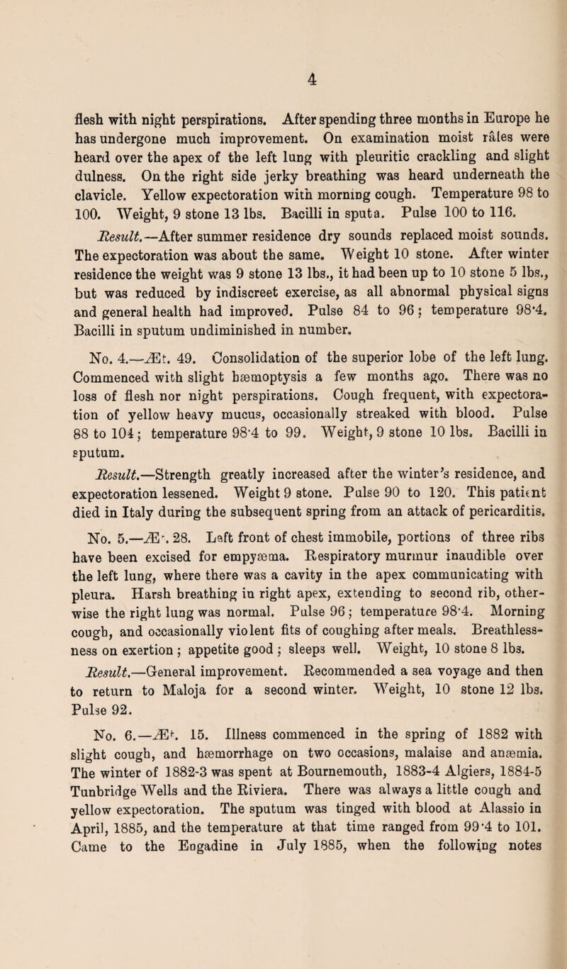 flesh with night perspirations. After spending three months in Europe he has undergone much improvement. On examination moist rales were heard over the apex of the left lung with pleuritic crackling and slight dulness. On the right side jerky breathing was heard underneath the clavicle. Yellow expectoration with morning cough. Temperature 98 to 100. Weight, 9 stone 13 lbs. Bacilli in sputa. Pulse 100 to 116. Result.—After summer residence dry sounds replaced moist sounds. The expectoration was about the same. Weight 10 stone. After winter residence the weight was 9 stone 13 lbs., it had been up to 10 stone 5 lbs., but was reduced by indiscreet exercise, as all abnormal physical signs and general health had improved. Pulse 84 to 96; temperature 98*4, Bacilli in sputum undiminished in number. No. 4.—JEt. 49. Consolidation of the superior lobe of the left lung. Commenced with slight haemoptysis a few months ago. There was no loss of flesh nor night perspirations. Cough frequent, with expectora¬ tion of yellow heavy mucus, occasionally streaked with blood. Pulse 88 to 104; temperature 98‘4 to 99. Weight, 9 stone 10 lbs. Bacilli in sputum. Result.—Strength greatly increased after the winter's residence, and expectoration lessened. Weight 9 stone. Pulse 90 to 120. This patient died in Italy during the subsequent spring from an attack of pericarditis. No. 5.—M \ 28. Left front of chest immobile, portions of three ribs have been excised for empyaema. Respiratory murmur inaudible over the left lung, where there was a cavity in the apex communicating with pleura. Harsh breathing in right apex, extending to second rib, other¬ wise the right lung was normal. Pulse 96 ; temperature 98*4. Morning cough, and occasionally violent fits of coughing after meals. Breathless¬ ness on exertion ; appetite good ; sleeps well. Weight, 10 stone 8 lbs. Result.—General improvement. Recommended a sea voyage and then to return to Maloja for a second winter. Weight, 10 stone 12 lbs. Pulse 92. No. 6.—MK 15. Illness commenced in the spring of 1882 with slight cough, and haemorrhage on two occasions, malaise and anaemia. The winter of 1882-3 was spent at Bournemouth, 1883-4 Algiers, 1884-5 Tunbridge Wells and the Riviera. There was always a little cough and yellow expectoration. The sputum was tinged with blood at Alassio in April, 1885, and the temperature at that time ranged from 99‘4 to 101. Came to the Engadine in July 1885, when the following notes