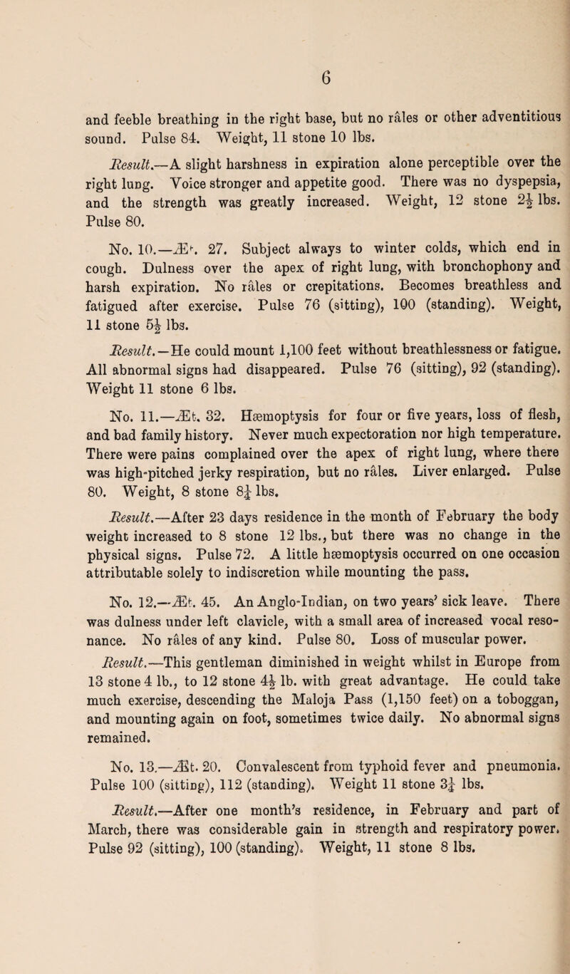 G and feeble breathing in the right base, but no rales or other adventitious sound. Pulse 84. Weight, 11 stone 10 lbs. Result— A slight harshness in expiration alone perceptible over the right lung. Voice stronger and appetite good. There was no dyspepsia, and the strength was greatly increased. Weight, 12 stone 2-| lbs. Pulse 80. No. 10.-^>. 27. Subject always to winter colds, which end in cough. Dulness over the apex of right lung, with bronchophony and harsh expiration. No rales or crepitations. Becomes breathless and fatigued after exercise. Pulse 76 (sitting), 100 (standing). Weight, 11 stone h\ lbs. Result.-Re could mount 1,100 feet without breathlessness or fatigue. All abnormal signs had disappeared. Pulse 76 (sitting), 92 (standing). Weight 11 stone 6 lbs. No. 11.—32. Hsemoptysis for four or five years, loss of flesh, and bad family history. Never much expectoration nor high temperature. There were pains complained over the apex of right lung, where there was high-pitched jerky respiration, but no rales. Liver enlarged. Pulse 80. Weight, 8 stone 8J lbs. Result.—After 23 days residence in the month of February the body weight increased to 8 stone 12 lbs., but there was no change in the physical signs. Pulse 72. A little hsemoptysis occurred on one occasion attributable solely to indiscretion while mounting the pass. No. 12.—Mt. 45. An Anglo-Indian, on two years’ sick leave. There was dulness under left clavicle, with a small area of increased vocal reso¬ nance. No rales of any kind. Pulse 80. Loss of muscular power. Result.—This gentleman diminished in weight whilst in Europe from 13 stone 4 lb., to 12 stone 4| lb. with great advantage. He could take much exercise, descending the Maloja Pass (1,150 feet) on a toboggan, and mounting again on foot, sometimes twice daily. No abnormal signs remained. No. 13.—Mt. 20. Convalescent from typhoid fever and pneumonia. Pulse 100 (sitting), 112 (standing). Weight 11 stone 3j lbs. Result.—After one month’s residence, in February and part of March, there was considerable gain in strength and respiratory power. Pulse 92 (sitting), 100 (standing). Weight, 11 stone 8 lbs.