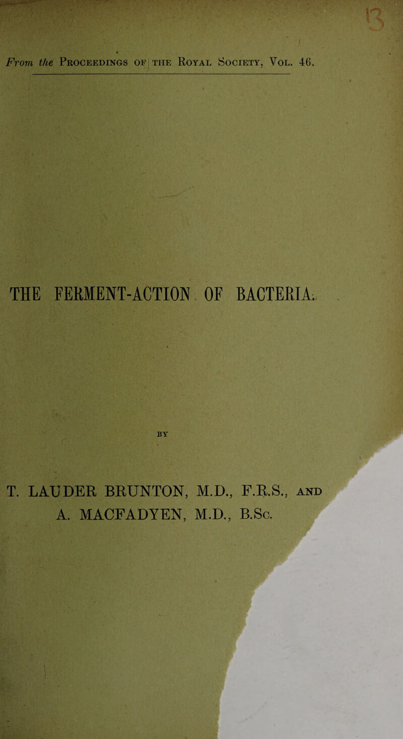 THE FERMENT-ACTION OF BACTERIA., r“ BY T. LAUDER BRUNTON, M.D., F.R.S., and A. MACFADYEN, M.D., B.Sc.