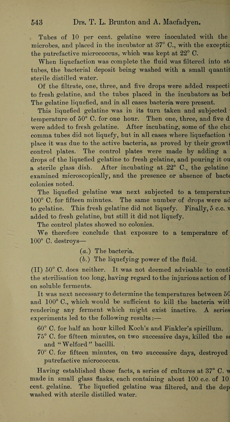 Tubes of 10 per cent, gelatine were inoculated with the microbes, and placed in the incubator at 37° 0., with the exceptio the putrefactive micrococcus, which was kept at 22° C. When liquefaction was complete the fluid was filtered into st< tubes, the bacterial deposit being washed with a small quantit sterile distilled water. Of the filtrate, one, three, and five drops were added respect! to fresh gelatine, and the tubes placed in the incubators as bef The gelatine liquefied, and in all cases bacteria were present. This liquefied gelatine was in its turn taken and subjected temperature of 50° C. for one hour. Then one, three, and five d: were added to fresh gelatine. After incubating, some of the cho comma tubes did not liquefy, but in all cases where liquefaction \ place it was due to the active bacteria, as proved by their growtl control plates. The control plates were made by adding a drops of the liquefied gelatine to fresh gelatine, and pouring it ou a sterile glass dish. After incubating at 22° 0., the gelatine examined microscopically, and the presence or absence of bacte colonies noted. The liquefied gelatine was next subjected to a temperatur< 100° C. for fifteen minutes. The same number of drops were ad to gelatine. This fresh gelatine did not liquefy. Finally, 5 c.c. v added to fresh gelatine, but still it did not liquefy. The control plates showed no colonies. We therefore conclude that exposure to a temperature of 100° 0. destroys— (a.) The bacteria. (6.) The liquefying power of the fluid. (II) 50° C. does neither. It was not deemed advisable to conti the sterilisation too long, having regard to the injurious action of 1 on soluble ferments. It was next necessary to determine the temperatures between 50 and 100° C., which would be sufficient to kill the bacteria witl rendering any ferment which might exist inactive. A series experiments led to the following results :— 60° C. for half an hour killed Koch’s and Finkler’s spirillum. 75° C. for fifteen minutes, on two successive days, killed the s( and “Welford” bacilli. 70° C. for fifteen minutes, on two successive days, destroyed putrefactive micrococcus. Having established these facts, a series of cultures at 37° 0. made in small glass flasks, each containing about 100 c.c. of 10 cent, gelatine. The liquefied gelatine was filtered, and the dep washed with sterile distilled water.