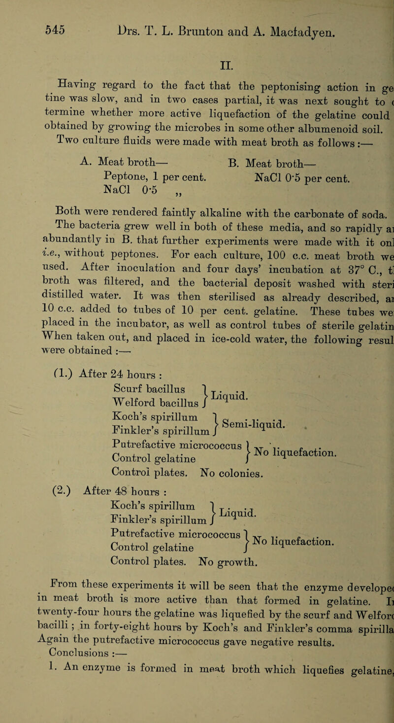 II. Having regard to the fact that the peptonising action in ge tine was slow, and in two cases partial, it was next sought to ( termine whether more active liquefaction of the gelatine could obtained by growing the microbes in some other albnmenoid soil. Two culture fluids were made with meat broth as follows :— A. Meat broth— B. Meat broth— Peptone, 1 per cent. NaCl 0‘5 per cent. NaCl 0-5 „ Both were rendered faintly alkaline with the carbonate of soda. The bacteria grew well in both of these media, and so rapidly ai abundantly in B. that further experiments were made with it on] i.e., without peptones. For each culture, 100 c.c. meat broth we used. After inoculation and four days’ incubation at 37° C., t] broth was filtered, and the bacterial deposit washed with steri distilled water. It was then sterilised as already described, ai 10 c.c. added to tubes of 10 per cent, gelatine. These tubes we: placed in the incubator, as well as control tubes of sterile gelatin When taken out, and placed in ice-cold water, the following resul were obtained :—- a.) (2.) From these experiments it will be seen that the enzyme develope( in meat broth is more active than that formed in gelatine. Ii twenty-four hours the gelatine was liquefied by the scurf and Welfort bacilli; in forty-eight hours by Koch’s and Finkler’s comma spirilla Again the putrefactive micrococcus gave negative results. Conclusions :— 1. An enzyme is formed in meat broth which liquefies gelatine, After 24 hours : Scurf bacillus 1 T . ., Welford bacillus J 1C^m Koch’s spirillum ] ~ . ,. ... Tinkler’s spirillum ) Putrefactive micrococcus ) AT ‘ . „ .. n x i i ,• > IN o liquefaction. Control gelatine J ^ Control plates. No colonies. After 48 hours : Koch’s spirillum 1 T . Finkler’s spirillum J ^U1 Putrefactive micrococcus 1 AT ,. „ n i i • > JN o liquefaction. Control gelatine J ^ Control plates. No growth.