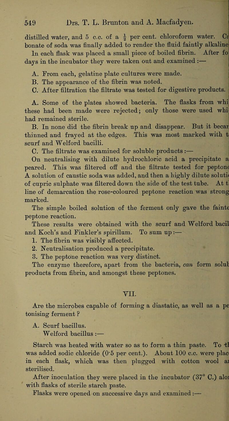 distilled water, and 5 c.c. of a \ per cent, chloroform water. C* bonate of soda was finally added to render the fluid faintly alkaline In each flask was placed a small piece of boiled fibrin. After fo A. From each, gelatine plate cultures were made. B. The appearance of the fibrin was noted. C. After filtration the filtrate was tested for digestive products. A. Some of the plates showed bacteria. The flasks from whi these had been made were rejected; only those were used whij had remained sterile. B. In none did the fibrin break up and disappear. But it becai thinned and frayed at the edges. This was most marked with t scurf and Welford bacilli. C. The filtrate was examined for soluble products :— On neutralising with dilute hydrochloric acid a precipitate a| peared. This was filtered off and the filtrate tested for peptone A solution of caustic soda was added, and then a highly dilute soluth of cupric sulphate was filtered down the side of the test tube. At t line of demarcation the rose-coloured peptone reaction was strong marked. The simple boiled solution of the ferment only gave the fainte peptone reaction. These results were obtained with the scurf and Welford bacil and Koch’s and Finkler’s spirillum. To sum up:— 1. The fibrin was visibly affected. 2. Neutralisation produced a precipitate. 3. The peptone reaction was very distinct. The enzyme therefore, apart from the bacteria, can form solut products from fibrin, and amongst these peptones. VII. Are the microbes capable of forming a diastatic, as well as a pe tonising ferment ? A. Scurf bacillus. Welford bacillus :— Starch was heated with water so as to form a thin paste. To 41 was added sodic chloride (0‘5 per cent.). About 100 c.c. were plac in each flask, which was then plugged with cotton wool a] sterilised. After inoculation they were placed in the incubator (37° C.) alo] with flasks of sterile starch paste. Flasks were opened on successive days and examined :—