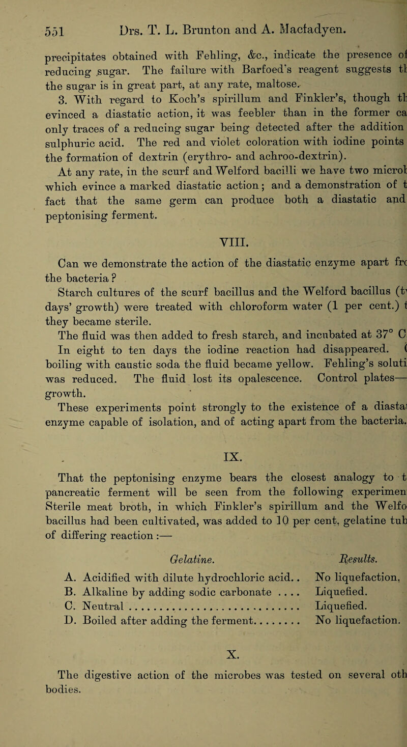 precipitates obtained with Feliling, &c., indicate the presence of reducing sugar. The failure with Barfoed's reagent suggests tl the sugar is in great part, at any rate, maltose, 3. With regard to Koch’s spirillum and Finkler’s, though tl evinced a diastatic action, it was feebler than in the former ca only traces of a reducing sugar being detected after the addition sulphuric acid. The red and violet coloration with iodine points the formation of dextrin (erythro- and achroo-dextrin). At any rate, in the scurf and Welford bacilli we have two micro! which evince a marked diastatic action; and a demonstration of t fact that the same germ can produce both a diastatic and peptonising ferment. VIII. Can we demonstrate the action of the diastatic enzyme apart frc the bacteria ? Starch cultures of the scurf bacillus and the Welford bacillus (t1 days’ growth) were treated with chloroform water (1 per cent.) 1 they became sterile. The fluid was then added to fresh starch, and incubated at 37° C In eight to ten days the iodine reaction had disappeared. ( boiling with caustic soda the fluid became yellow. Fehling’s soluti was reduced. The fluid lost its opalescence. Control plates— growth. These experiments point strongly to the existence of a diastai enzyme capable of isolation, and of acting apart from the bacteria. IX. That the peptonising enzyme bears the closest analogy to t pancreatic ferment will be seen from the following experimen Sterile meat broth, in which Finkler’s spirillum and the Welfo bacillus had been cultivated, was added to 10 per cent, gelatine tub of differing reaction :— Gelatine. Results. A. Acidified with dilute hydrochloric acid.. No liquefaction, B. Alkaline by adding sodic carbonate .... Liquefied. C. Neutral. Liquefied. D. Boiled after adding the ferment. No liquefaction. X. The digestive action of the microbes was tested on several oth bodies.