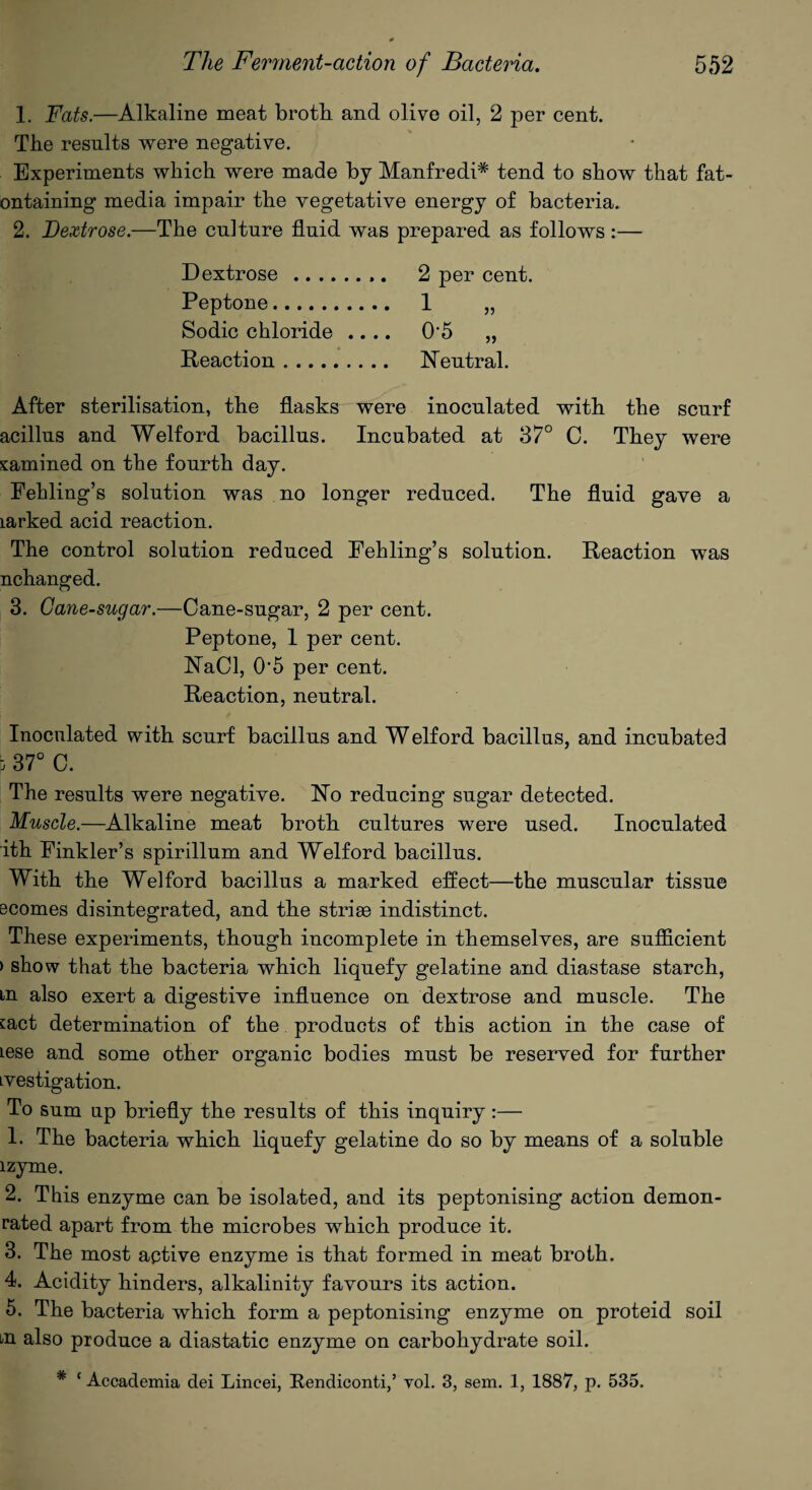 1. Fats.—Alkaline meat broth and olive oil, 2 per cent. The results were negative. Experiments which were made by Manfredi* tend to show that fat- ontaining media impair the vegetative energy of bacteria. 2. Dextrose.—The culture fluid was prepared as follows :— Dextrose... 2 per cent. Peptone. 1 „ Sodic chloride .... 05 „ Reaction. Neutral. After sterilisation, the flasks were inoculated with the scurf acillus and Welford bacillus. Incubated at 37° C. They were xamined on the fourth day. Fehling’s solution was no longer reduced. The fluid gave a larked acid reaction. The control solution reduced Fehling’s solution. Reaction was nchanged. 3. Cane-sugar.—Cane-sugar, 2 per cent. Peptone, 1 per cent. NaCI, 05 per cent. Reaction, neutral. Inoculated with scurf bacillus and W elford bacillus, and incubated i; 37° C. The results were negative. No reducing sugar detected. Muscle.—Alkaline meat broth cultures were used. Inoculated ith Finkler’s spirillum and Welford bacillus. With the Welford bacillus a marked effect—the muscular tissue Bcomes disintegrated, and the striee indistinct. These experiments, though incomplete in themselves, are sufficient ) show that the bacteria which liquefy gelatine and diastase starch, m also exert a digestive influence on dextrose and muscle. The fact determination of the products of this action in the case of lese and some other organic bodies must be reserved for further Lvestigation. To sum up briefly the results of this inquiry:— 1. The bacteria which liquefy gelatine do so by means of a soluble lzyme. 2. This enzyme can be isolated, and its peptonising action demon¬ rated apart from the microbes which produce it. 3. The most aptive enzyme is that formed in meat broth. 4. Acidity hinders, alkalinity favours its action. 5. The bacteria which form a peptonising enzyme on proteid soil m also produce a diastatic enzyme on carbohydrate soil. * ‘ Accademia dei Lincei, Rendiconti,’ yol. 3, sem. 1, 1887, p. 535.