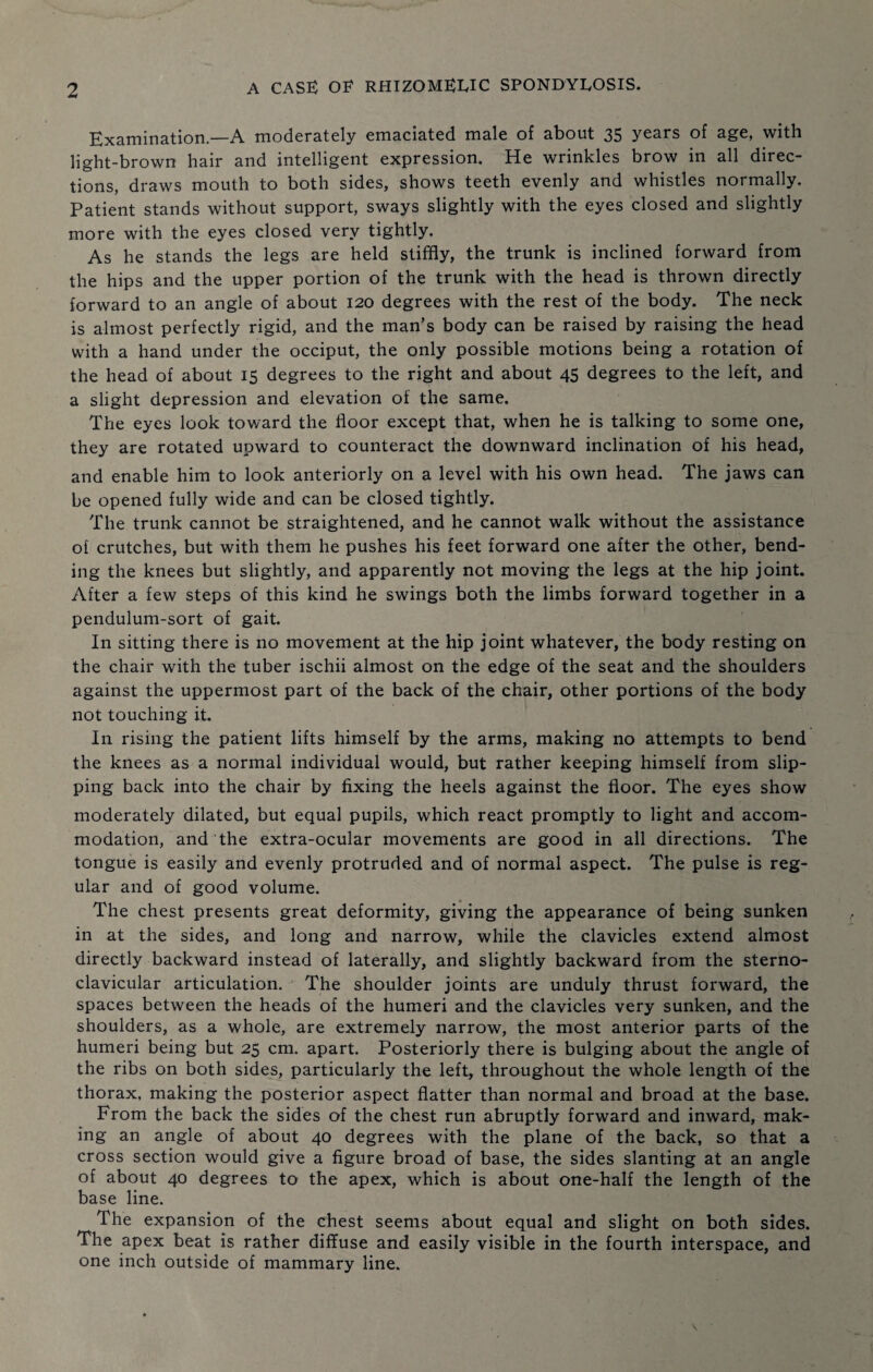 Examination.—A moderately emaciated male of about 35 years of age, with light-brown hair and intelligent expression. He wrinkles brow in all direc¬ tions, draws mouth to both sides, shows teeth evenly and whistles normally. Patient stands without support, sways slightly with the eyes closed and slightly more with the eyes closed very tightly. As he stands the legs are held stiffly, the trunk is inclined forward from the hips and the upper portion of the trunk with the head is thrown directly forward to an angle of about 120 degrees with the rest of the body. The neck is almost perfectly rigid, and the man’s body can be raised by raising the head with a hand under the occiput, the only possible motions being a rotation of the head of about 15 degrees to the right and about 45 degrees to the left, and a slight depression and elevation of the same. The eyes look toward the floor except that, when he is talking to some one, they are rotated upward to counteract the downward inclination of his head, and enable him to look anteriorly on a level with his own head. The jaws can be opened fully wide and can be closed tightly. The trunk cannot be straightened, and he cannot walk without the assistance of crutches, but with them he pushes his feet forward one after the other, bend¬ ing the knees but slightly, and apparently not moving the legs at the hip joint. After a few steps of this kind he swings both the limbs forward together in a pendulum-sort of gait. In sitting there is no movement at the hip joint whatever, the body resting on the chair with the tuber ischii almost on the edge of the seat and the shoulders against the uppermost part of the back of the chair, other portions of the body not touching it. In rising the patient lifts himself by the arms, making no attempts to bend the knees as a normal individual would, but rather keeping himself from slip¬ ping back into the chair by fixing the heels against the floor. The eyes show moderately dilated, but equal pupils, which react promptly to light and accom¬ modation, and the extra-ocular movements are good in all directions. The tongue is easily and evenly protruded and of normal aspect. The pulse is reg¬ ular and of good volume. The chest presents great deformity, giving the appearance of being sunken in at the sides, and long and narrow, while the clavicles extend almost directly backward instead of laterally, and slightly backward from the sterno¬ clavicular articulation. The shoulder joints are unduly thrust forward, the spaces between the heads of the humeri and the clavicles very sunken, and the shoulders, as a whole, are extremely narrow, the most anterior parts of the humeri being but 25 cm. apart. Posteriorly there is bulging about the angle of the ribs on both sides, particularly the left, throughout the whole length of the thorax, making the posterior aspect flatter than normal and broad at the base. From the back the sides of the chest run abruptly forward and inward, mak¬ ing an angle of about 40 degrees with the plane of the back, so that a cross section would give a figure broad of base, the sides slanting at an angle of about 40 degrees to the apex, which is about one-half the length of the base line. The expansion of the chest seems about equal and slight on both sides. The apex beat is rather diffuse and easily visible in the fourth interspace, and one inch outside of mammary line.