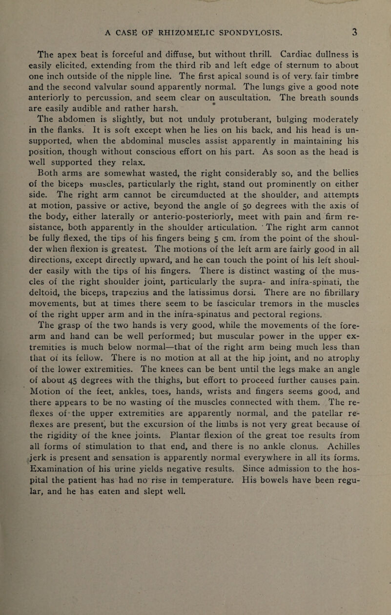 The apex beat is forceful and diffuse, but without thrill. Cardiac dullness is easily elicited, extending from the third rib and left edge of sternum to about one inch outside of the nipple line. The first apical sound is of very, fair timbre and the second valvular sound apparently normal. The lungs give a good note anteriorly to percussion, and seem clear on auscultation. The breath sounds are easily audible and rather harsh. The abdomen is slightly, but not unduly protuberant, bulging moderately in the flanks. It is soft except when he lies on his back, and his head is un¬ supported, when the abdominal muscles assist apparently in maintaining his position, though without conscious effort on his part. As soon as the head is well supported they relax. Both arms are somewhat wasted, the right considerably so, and the bellies of the biceps muscles, particularly the right, stand out prominently on either side. The right arm cannot be circumducted at the shoulder, and attempts at motion, passive or active, beyond the angle of 50 degrees with the axis of the body, either laterally or anterio-posteriorly, meet with pain and firm re¬ sistance, both apparently in the shoulder articulation. * The right arm cannot be fully flexed, the tips of his fingers being 5 cm. from the point of the shoul¬ der when flexion is greatest. The motions of the left arm are fairly good in all directions, except directly upward, and he can touch the point of his left shoul¬ der easily with the tips of his fingers. There is distinct wasting of the mus¬ cles of the right shoulder joint, particularly the supra- and infra-spinati, the deltoid, the biceps, trapezius and the latissimus dorsi. There are no fibrillary movements, but at times there seem to be fascicular tremors in the muscles of the right upper arm and in the infra-spinatus and pectoral regions. The grasp of the two hands is very good, while the movements of the fore¬ arm and hand can be well performed; but muscular power in the upper ex¬ tremities is much below normal—that of the right arm being much less than that of its fellow. There is no motion at all at the hip joint, and no atrophy of the lower extremities. The knees can be bent until the legs make an angle of about 45 degrees with the thighs, but effort to proceed further causes pain. Motion of the feet, ankles, toes, hands, wrists and fingers seems good, and there appears to be no wasting of the muscles connected with them. The re¬ flexes of the upper extremities are apparently normal, and the patellar re¬ flexes are present, but the excursion of the limbs is not very great because of the rigidity of the knee joints. Plantar flexion of the great toe results from all forms of stimulation to that end, and there is no ankle clonus. Achilles jerk is present and sensation is apparently normal everywhere in all its forms. Examination of his urine yields negative results. Since admission to the hos¬ pital the patient has had no rise in temperature. His bowels have been regu¬ lar, and he has eaten and slept well.