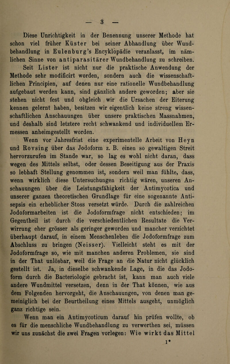 Diese Unrichtigkeit in der Benennung unserer Methode hat schon viel früher Küster bei seiner Abhandlung über Wund¬ behandlung in Eulenburg’s Encyklöpädie veranlasst, im näm¬ lichen Sinne von antiparasitärer Wundbehandlung zu schreiben. Seit List er ist nicht nur die praktische Anwendung der Methode sehr modificirt worden, sondern auch die wissenschaft¬ lichen Principien, auf denen nur eine rationelle Wundbehandlung aufgebaut werden kann, sind gänzlich andere geworden; aber sie stehen nicht fest und obgleich wir die Ursachen der Eiterung kennen gelernt haben, besitzen wir eigentlich keine streng wissen¬ schaftlichen Anschauungen über unsere praktischen Massnahmen, und deshalb sind letztere recht schwankend und individuellem Er¬ messen anheimgestellt worden. Wenn vor Jahresfrist eine experimentelle Arbeit von Heyn und Rovsing über das Jodoform z. B. einen so gewaltigen Streit hervorzurufen im Stande war, so lag es wohl nicht daran, dass wegen des Mittels selbst, oder dessen Beseitigung aus der Praxis so lebhaft Stellung genommen ist, sondern weil man fühlte, dass, wenn wirklich diese Untersuchungen richtig wären, unseren An¬ schauungen über die Leistungsfähigkeit der Antimycotica und unserer ganzen theoretischen Grundlage für eine sogenannte Anti¬ sepsis ein erheblicher Stoss versetzt würde. Durch die zahlreichen Jodoformarbeiten ist die Jodoformfrage nicht entschieden; im Gegentheil ist durch die verschiedentlichen Resultate die Ver¬ wirrung eher grösser als geringer geworden und mancher verzichtet überhaupt darauf, in einem Menschenleben die Jodoformfrage zum Abschluss zu bringen (Neisser). Vielleicht steht es mit der Jodoformfrage so, wie mit manchen anderen Problemen, sie sind in der That unlösbar, weil die Frage an die Natur nicht glücklich gestellt ist. Ja, in dieselbe schwankende Lage, in die das Jodo¬ form durch die Bacteriologie gebracht ist, kann man auch viele andere Wundmittel versetzen, denn in der That können, wie aus dem Folgenden hervorgeht, die Anschauungen, von denen man ge¬ meiniglich bei der Beurtheilung eines Mittels ausgeht, unmöglich ganz richtige sein. Wenn man ein Antimycoticum darauf hin prüfen wollte, ob es für die menschliche Wundbehandlung zu verwerthen sei, müssen wir uns zunächst die zwei Fragen vorlegen: Wie wirkt das Mittel 1*