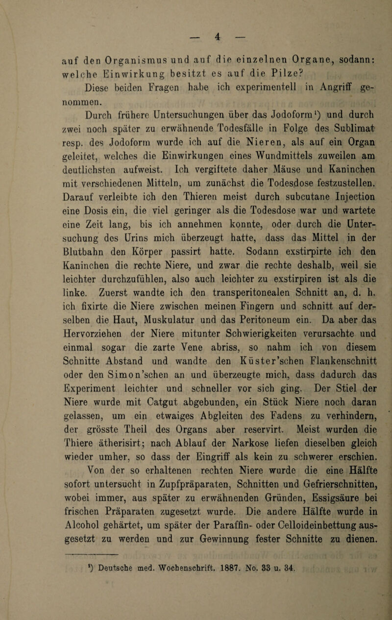 auf den Organismus und auf die einzelnen Organe, sodann: welche Einwirkung besitzt es auf die Pilze? Diese beiden Fragen habe ich experimentell in Angriff ge¬ nommen. Durch frühere Untersuchungen über das Jodoform ‘) und durch zwei noch später zu erwähnende Todesfälle in Folge des Sublimat resp. des Jodoform wurde ich auf die Nieren, als auf ein Organ geleitet, welches die Einwirkungen eines Wundmittels zuweilen am deutlichsten aufweist. Ich vergiftete daher Mäuse und Kaninchen mit verschiedenen Mitteln, um zunächst die Todesdose festzustellen. Darauf verleibte ich den Thieren meist durch subcutane Injection eine Dosis ein, die viel geringer als die Todesdose war und wartete eine Zeit lang, bis ich annehmen konnte, oder durch die Unter¬ suchung des Urins mich überzeugt hatte, dass das Mittel in der Blutbahn den Körper passirt hatte. Sodann exstirpirte ich den Kaninchen die rechte Niere, und zwar die rechte deshalb, weil sie leichter durchzufühlen, also auch leichter zu exstirpiren ist als die linke. Zuerst wandte ich den transperitonealen Schnitt an, d. h. ich fixirte die Niere zwischen meinen Fingern und schnitt auf derr selben die Haut, Muskulatur und das Peritoneum ein. Da aber das Hervorziehen der Niere mitunter Schwierigkeiten verursachte und einmal sogar die zarte Vene abriss, so nahm ich von diesem Schnitte Abstand und wandte den Küster’schen Flankenschnitt oder den Simon’schen an und überzeugte mich, dass dadurch das Experiment leichter und schneller vor sich ging. Der Stiel der Niere wurde mit Catgut abgebunden, ein Stück Niere noch daran gelassen, um ein etwaiges Abgleiten des Fadens zu verhindern, der grösste Th eil des Organs aber reservirt. Meist wurden die Thiere ätherisirt; nach Ablauf der Narkose liefen dieselben gleich wieder umher, so dass der Eingriff als kein zu schwerer erschien. Von der so erhaltenen rechten Niere wurde die eine Hälfte sofort untersucht in Zupfpräparaten, Schnitten und Gefrierschnitten, wobei immer, aus später zu erwähnenden Gründen, Essigsäure bei frischen Präparaten zugesetzt wurde. Die andere Hälfte wurde in Alcohol gehärtet, um später der Paraffin- oder Celloideinbettung aus¬ gesetzt zu werden und zur Gewinnung fester Schnitte zu dienen. *) Deutsche med. Wochenschrift. 1887. No. 33 u. 34.