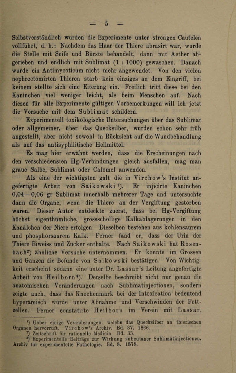 Selbstverständlich wurden die Experimente unter strengen Cautelen vollführt, d. h.: Nachdem das Haar der Thiere abrasirt war, wurde die Stelle mit Seife und Bürste behandelt, dann mit Aether ab¬ gerieben und endlich mit Sublimat (1 : 1000) gewaschen. Danach wurde ein Antimycoticum nicht mehr angewendet. Von den vielen nephrectomirten Thieren starb kein einziges an dem Eingriff, bei keinem stellte sich eine Eiterung ein. Freilich tritt diese bei den Kaninchen viel weniger leicht, als beim Menschen auf. Nach diesen für alle Experimente gültigen Vorbemerkungen will ich jetzt die Versuche mit dem Sublimat schildern. Experimentell toxikologische Untersuchungen über das Sublimat oder allgemeiner, über das Quecksilber, wurden schon sehr früh angestellt, aber nicht sowohl in Rücksicht auf die Wundbehandlung als auf das antisyphilitische Heilmittel. Es mag hier erwähnt werden, dass die Erscheinungen nach den verschiedensten Hg-Verbindungen gleich ausfallen, mag man graue Salbe, Sublimat oder Calomel anwenden. Als eine der wichtigsten galt die in Virchow’s Institut an¬ gefertigte Arbeit von Saikowski l). Er injicirte Kaninchen 0,04—0,06 gr Sublimat innerhalb mehrerer Tage und untersuchte dann die Organe, wenn die Thiere an der Vergiftung gestorben waren. Dieser Autor entdeckte zuerst, dass bei Hg-Vergiftung höchst eigenthümliche, grossschollige Kalkablagerungen in den Kanälchen der Niere erfolgen. Dieselben bestehen aus kohlensaurem und phosphorsaurem Kalk. Ferner fand er, dass der Urin der Thiere Eiweiss und Zucker enthalte. Nach Saikowski hat Rosen¬ bach2) ähnliche Versuche unternommen. Er konnte im Grossen und Ganzen die Befunde von Saikowski bestätigen. Von Wichtig¬ keit erscheint sodann eine unter Dr. Lassar’s Leitung angefertigte Arbeit von Heilborn3). Derselbe beschreibt nicht nur genau die anatomischen Veränderungen nach Sublimatinjectionen, sondern zeigte auch, dass das Knochenmark bei der lntoxication bedeutend hyperämisch wurde unter Abnahme und Verschwinden der Fett¬ zellen. Ferner constatirte Heilborn im Verein mit Lassar, 0 Ueber einige Veränderungen, welche das Quecksilber an thierisehen Organen hervorruft. Virchow’s Archiv. Bd. 37. 1866. *) Zeitschrift für rationelle Medicin. Bd. 33. 3) Experimentelle 'Beiträge zur Wirkung subcutaner Sublimatinjectionen. Archiv für experimentelle Pathologie, ßd. 8. 1878.