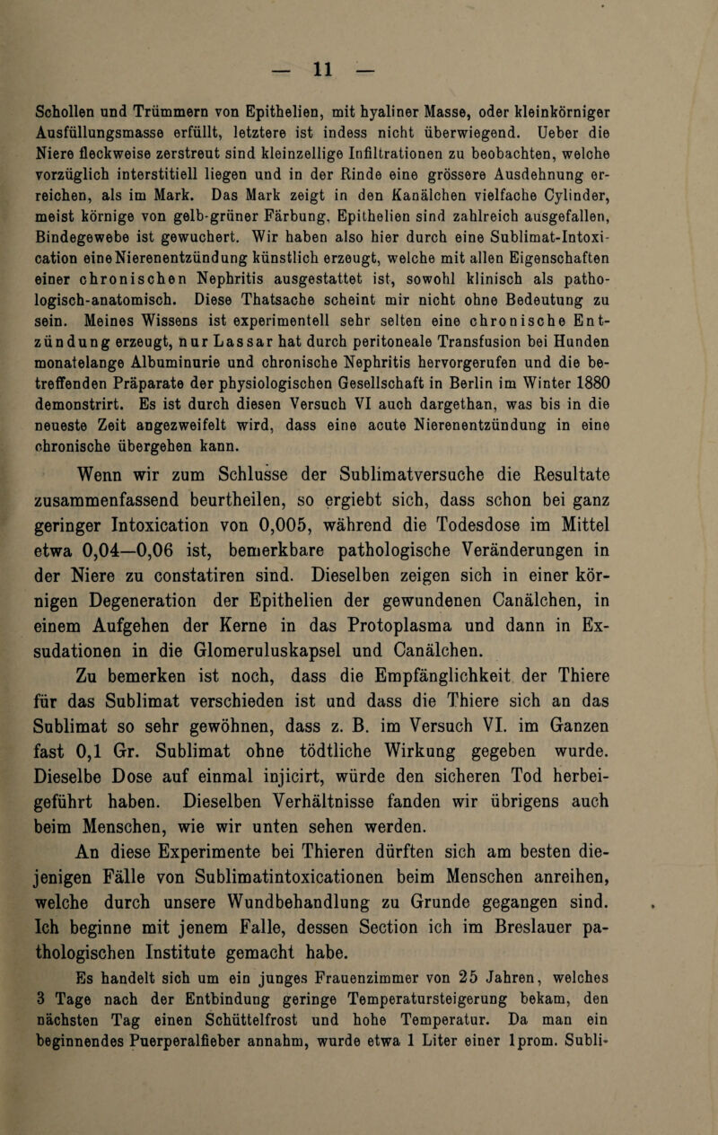 Schollen und Trümmern von Epithelien, mit hyaliner Masse, oder kleinkörniger Ausfüllungsmasse erfüllt, letztere ist indess nicht überwiegend. Ueber die Niere fleckweise zerstreut sind kleinzellige Infiltrationen zu beobachten, welche vorzüglich interstitiell liegen und in der Rinde eine grössere Ausdehnung er¬ reichen, als im Mark. Das Mark zeigt in den Kanälchen vielfache Cylinder, meist körnige von gelb-grüner Färbung, Epithelien sind zahlreich ausgefallen, Bindegewebe ist gewuchert. Wir haben also hier durch eine Sublimat-Intoxi- cation eine Nierenentzündung künstlich erzeugt, welche mit allen Eigenschaften einer chronischen Nephritis ausgestattet ist, sowohl klinisch als patho¬ logisch-anatomisch. Diese Thatsache scheint mir nicht ohne Bedeutung zu sein. Meines Wissens ist experimentell sehr selten eine chronische Ent¬ zündung erzeugt, nur Lassar hat durch peritoneale Transfusion bei Hunden monatelange Albuminurie und chronische Nephritis hervorgerufen und die be¬ treffenden Präparate der physiologischen Gesellschaft in Berlin im Winter 1880 demonstrirt. Es ist durch diesen Versuch VI auch dargethan, was bis in die neueste Zeit angezweifelt wird, dass eine acute Nierenentzündung in eine chronische übergehen kann. Wenn wir zum Schlüsse der Sublimatversuche die Resultate zusammenfassend beurtheilen, so ergiebt sich, dass schon bei ganz geringer Intoxication von 0,005, während die Todesdose im Mittel etwa 0,04—0,06 ist, bemerkbare pathologische Veränderungen in der Niere zu constatiren sind. Dieselben zeigen sich in einer kör¬ nigen Degeneration der Epithelien der gewundenen Canälchen, in einem Aufgehen der Kerne in das Protoplasma und dann in Ex¬ sudationen in die Glomeruluskapsel und Canälchen. Zu bemerken ist noch, dass die Empfänglichkeit der Thiere für das Sublimat verschieden ist und dass die Thiere sich an das Sublimat so sehr gewöhnen, dass z. B. im Versuch VI. im Ganzen fast 0,1 Gr. Sublimat ohne tödtliche Wirkung gegeben wurde. Dieselbe Dose auf einmal injicirt, würde den sicheren Tod herbei¬ geführt haben. Dieselben Verhältnisse fanden wir übrigens auch beim Menschen, wie wir unten sehen werden. An diese Experimente bei Thieren dürften sich am besten die¬ jenigen Fälle von Sublimatintoxicationen beim Menschen anreihen, welche durch unsere Wundbehandlung zu Grunde gegangen sind. Ich beginne mit jenem Falle, dessen Section ich im Breslauer pa¬ thologischen Institute gemacht habe. Es handelt sich um ein junges Frauenzimmer von 25 Jahren, welches 3 Tage nach der Entbindung geringe Temperatursteigerung bekam, den nächsten Tag einen Schüttelfrost und hohe Temperatur. Da man ein beginnendes Puerperalfieber annahm, wurde etwa 1 Liter einer lprom. Subli-