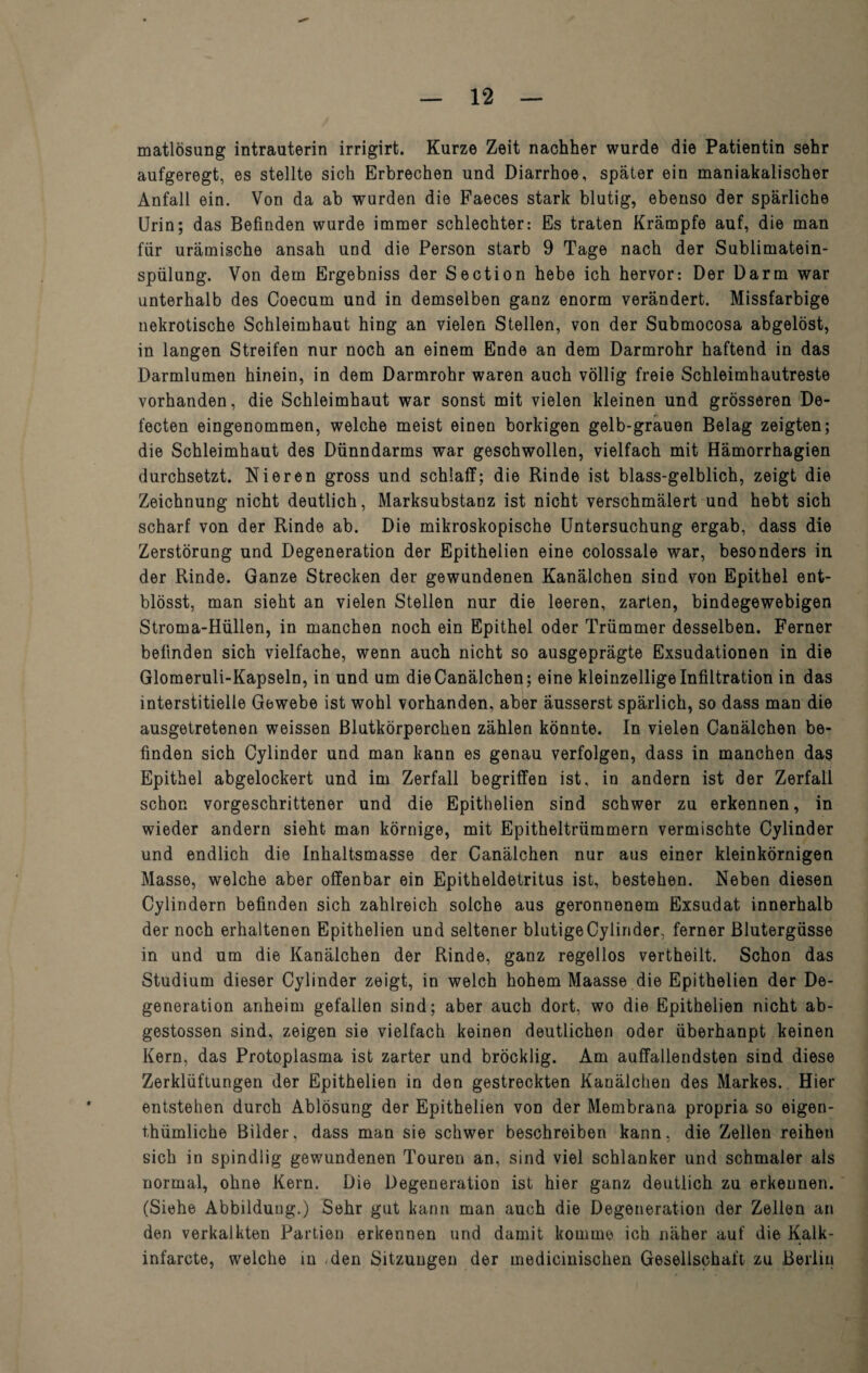 matlösung intrauterin irrigirt. Kurze Zeit nachher wurde die Patientin sehr aufgeregt, es stellte sich Erbrechen und Diarrhoe, später ein maniakalischer Anfall ein. Von da ab wurden die Faeces stark blutig, ebenso der spärliche Urin; das Befinden wurde immer schlechter: Es traten Krämpfe auf, die man für urämische ansah und die Person starb 9 Tage nach der Sublimatein¬ spülung. Von dem Ergebniss der Section hebe ich hervor: Der Darm war unterhalb des Coecum und in demselben ganz enorm verändert. Missfarbige nekrotische Schleimhaut hing an vielen Stellen, von der Submocosa abgelöst, in langen Streifen nur noch an einem Ende an dem Darmrohr haftend in das Darmlumen hinein, in dem Darmrohr waren auch völlig freie Schleimhautreste vorhanden, die Schleimhaut war sonst mit vielen kleinen und grösseren De- fecten eingenommen, welche meist einen borkigen gelb-grauen Belag zeigten; die Schleimhaut des Dünndarms war geschwollen, vielfach mit Hämorrhagien durchsetzt. Nieren gross und schlaff; die Rinde ist blass-gelblich, zeigt die Zeichnung nicht deutlich, Marksubstanz ist nicht verschmälert und hebt sich scharf von der Rinde ab. Die mikroskopische Untersuchung ergab, dass die Zerstörung und Degeneration der Epithelien eine colossale war, besonders in der Rinde. Ganze Strecken der gewundenen Kanälchen sind von Epithel ent- blösst, man sieht an vielen Stellen nur die leeren, zarten, bindegewebigen Stroma-Hüllen, in manchen noch ein Epithel oder Trümmer desselben. Ferner befinden sich vielfache, wenn auch nicht so ausgeprägte Exsudationen in die Glomeruli-Kapseln, in und um dieCanälchen; eine kleinzellige Infiltration in das interstitielle Gewebe ist wohl vorhanden, aber äusserst spärlich, so dass man die ausgetretenen weissen Blutkörperchen zählen könnte. In vielen Canälchen be¬ finden sich Cylinder und man kann es genau verfolgen, dass in manchen das Epithel abgelockert und im Zerfall begriffen ist, in andern ist der Zerfall schon vorgeschrittener und die Epithelien sind schwer zu erkennen, in wieder andern sieht man körnige, mit Epitheltrümmern vermischte Cylinder und endlich die Inhaltsmasse der Canälchen nur aus einer kleinkörnigen Masse, welche aber offenbar ein Epitheldetritus ist, bestehen. Neben diesen Cylindern befinden sich zahlreich solche aus geronnenem Exsudat innerhalb der noch erhaltenen Epithelien und seltener blutige Cylinder, ferner Blutergüsse in und um die Kanälchen der Rinde, ganz regellos vertheilt. Schon das Studium dieser Cylinder zeigt, in welch hohem Maasse die Epithelien der De¬ generation anheim gefallen sind; aber auch dort, wo die Epithelien nicht ab- gestossen sind, zeigen sie vielfach keinen deutlichen oder überhanpt keinen Kern, das Protoplasma ist zarter und bröcklig. Am auffallendsten sind diese Zerklüftungen der Epithelien in den gestreckten Kanälchen des Markes. Hier entstehen durch Ablösung der Epithelien von der Membrana propria so eigen- thümliche Bilder, dass man sie schwer beschreiben kann, die Zellen reihen sich in spindlig gewundenen Touren an, sind viel schlanker und schmaler als normal, ohne Kern. Die Degeneration ist hier ganz deutlich zu erkeunen. (Siehe Abbildung.) Sehr gut kann man auch die Degeneration der Zellen an den verkalkten Partien erkennen und damit komme ich näher auf die Kalk- infarcte, welche in den Sitzungen der medicinischen Gesellschaft zu Berlin