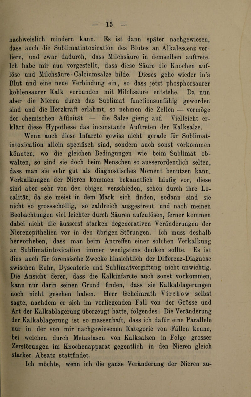 nachweislich mindern kann. Es ist dann später nachgewiesen, dass auch die Sublimatintoxication des Blutes an Alkalescenz ver¬ liere, und zwar dadurch, dass Milchsäure in demselben auftrete. Ich habe mir nun vorgestellt, dass diese Säure die Knochen auf¬ löse und Milchsäure-Calciumsalze bilde. Dieses gehe wieder in’s Blut und eine neue Verbindung ein, so dass jetzt phosphorsaurer kohlensaurer Kalk verbunden mit Milchsäure entstehe. Da nun aber die Nieren durch das Sublimat functionsunfähig geworden sind und die Herzkraft erlahmt, so nehmen die Zellen — vermöge der chemischen Affinität — die Salze gierig auf. Vielleicht er¬ klärt diese Hypothese das inconstante Auftreten der Kalksalze. Wenn auch diese Infarcte gewiss nicht gerade für Sublimat¬ intoxication allein specifisch sind, sondern auch sonst Vorkommen könnten, wo die gleichen Bedingungen wie beim Sublimat ob¬ walten, so sind sie doch beim Menschen so ausserordentlich selten, dass man sie sehr gut als diagnostisches Moment benutzen kann. Verkalkungen der Nieren kommen bekanntlich häufig vor, diese sind aber sehr von den obigen verschieden, schon durch ihre Lo- calität, da sie meist in dem Mark sich finden, sodann sind sie nicht so grossschollig, so zahlreich ausgestreut und nach meinen Beobachtungen viel leichter durch Säuren aufzulösen, ferner kommen dabei nicht die äusserst starken degenerativen Veränderungen der Nierenepithelien vor in den übrigen Störungen. Ich muss deshalb hervorheben, dass man beim Antreffen einer solchen Verkalkung an Sublimatintoxication immer wenigstens denken sollte. Es ist dies auch für forensische Zwecke hinsichtlich der Differenz-Diagnose zwischen Ruhr, Dysenterie und Sublimatvergiftung nicht unwichtig. Die Ansicht derer, dass die Kalkinfarcte auch sonst Vorkommen, kann nur darin seinen Grund finden, dass sie Kalkablagerungen noch nicht gesehen haben. Herr Geheimrath Virchow selbst sagte, nachdem er sich im vorliegenden Fall von der Grösse und Art der Kalkablagerung überzeugt hatte, folgendes: Die Veränderung der Kalkablagerung ist so massenhaft, dass ich dafür eine Parallele nur in der von mir nachgewiesenen Kategorie von Fällen kenne, bei welchen durch Metastasen von Kalksalzen in Folge grosser Zerstörungen im Knochenapparat gegentlich in den Nieren gleich starker Absatz stattfindet. Ich möchte, wenn ich die ganze Veränderung der Nieren zu-