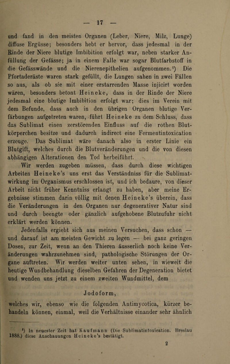 und fand in den meisten Organen (Leber, Niere, Milz, Lunge) diffuse Ergüsse; besonders hebt er hervor, dass jedesmal in der Rinde der Niere blutige Imbibition erfolgt war, neben starker An¬ füllung der Gefässe; ja in einem Falle war sogar Blutfarbstoff in die Gefässwände und die Nierenepithelien aufgenommen.1) Die Pfortaderäste waren stark gefüllt, die Lungen sahen in zwei Fällen so aus, als ob sie mit einer erstarrenden Masse injicirt worden wären, besonders betont Heineke, dass in der Rinde der Niere jedesmal eine blutige Imbibition erfolgt war; dies im Verein mit dem Befunde, dass auch in den übrigen Organen blutige Ver¬ färbungen aufgetreten waren, führt Heineke zu dem Schluss, dass das Sublimat einen zerstörenden Einfluss auf die rothen Blut¬ körperchen besitze und dadurch indirect eine Fermentintoxication erzeuge. Das Sublimat wäre danach also in erster Linie ein Blutgift, welches durch die Blutveränderungen und die von diesen abhängigen Alterationen den Tod herbeiführt. Wir werden zugeben müssen, dass durch diese wichtigen Arbeiten Heineke’s uns erst das Verständniss für die Sublimat¬ wirkung im Organismus erschlossen ist, und ich bedaure, von dieser Arbeit nicht früher Kenntniss erlangt zu haben, aber meine Er¬ gebnisse stimmen darin völlig mit denen Heineke’s überein, dass die Veränderungen in den Organen nur degenerativer Natur sind und durch beengte oder gänzlich aufgehobene Blutzufuhr nicht erklärt werden können. Jedenfalls ergiebt sich aus meinen Versuchen, dass schon — und darauf ist am meisten Gewicht zu legen — bei ganz geringen Dosen, zur Zeit, wenn an den Thieren äusserlich noch keine Ver¬ änderungen wahrzunehmen sind, pathologische Störungen der Or¬ gane auftreten. Wir werden weiter unten sehen, in wieweit die heutige Wundbehandlung dieselben Gefahren der Degeneration bietet und wenden uns jetzt zu einem zweiten Wundmittel, dem Jodoform, welches wir, ebenso wie die folgenden Antimycotica, kürzer be¬ handeln können, einmal, weil die Verhältnisse einander sehr ähnlich l) In neuester Zeit hat Kaufmann (Die Sublimatintoxication. Breslau 1888.) diese Anschauungen Heineke’s bestätigt. 2