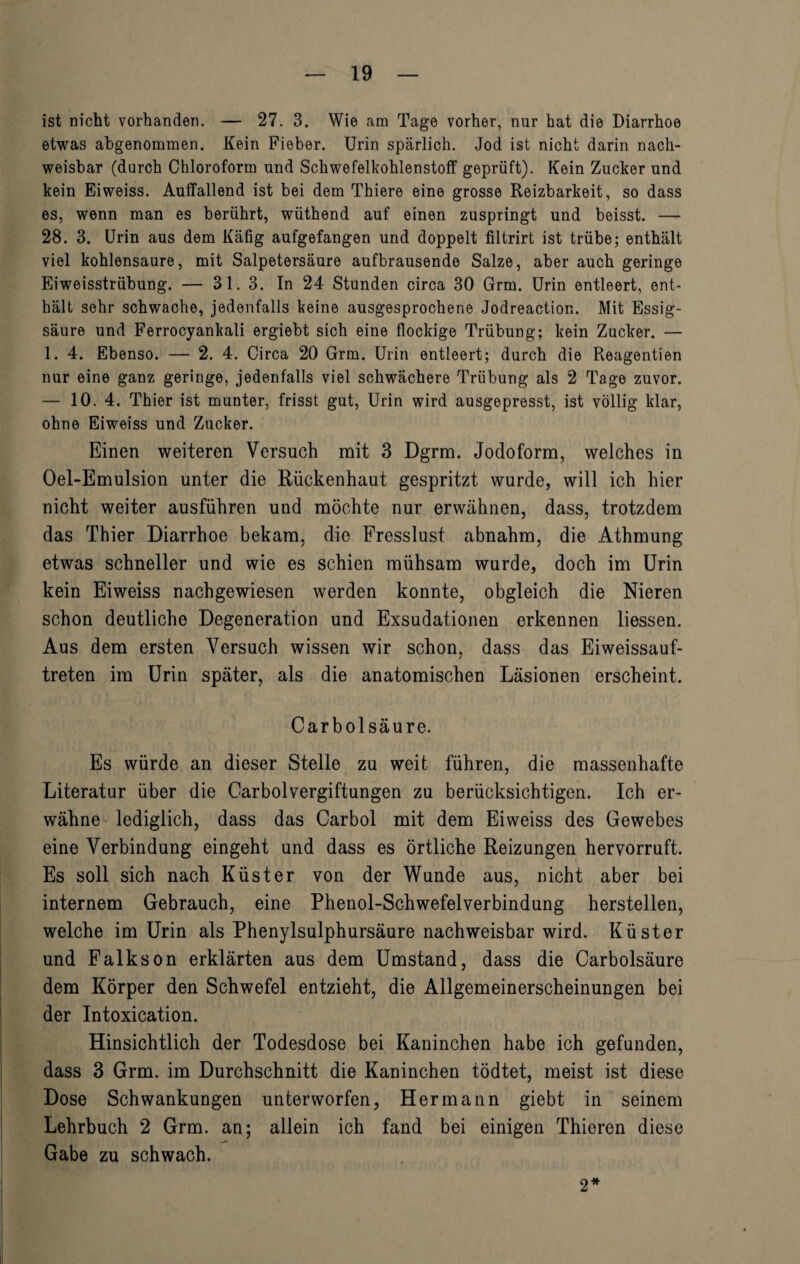 ist nicht vorhanden. — 27. 3. Wie am Tage vorher, nur hat die Diarrhoe etwas abgenommen. Kein Fieber. Urin spärlich. Jod ist nicht darin nach¬ weisbar (durch Chloroform und Schwefelkohlenstoff geprüft). Kein Zucker und kein Eiweiss. Auffallend ist bei dem Thiere eine grosse Reizbarkeit, so dass es, wenn man es berührt, wüthend auf einen zuspringt und beisst. — 28. 3. Urin aus dem Käfig aufgefangen und doppelt filtrirt ist trübe; enthält viel kohlensaure, mit Salpetersäure aufbrausende Salze, aber auch geringe Eiweisstrübung. — 31.3. In 24 Stunden circa 30 Grm. Urin entleert, ent¬ hält sehr schwache, jedenfalls keine ausgesprochene Jodreactior.. Mit Essig¬ säure und Ferrocyankali ergiebt sich eine flockige Trübung; kein Zucker. — 1. 4. Ebenso. — 2. 4. Circa 20 Grm. Urin entleert; durch die Reagentien nur eine ganz geringe, jedenfalls viel schwächere Trübung als 2 Tage zuvor. — 10. 4. Thier ist munter, frisst gut, Urin wird ausgepresst, ist völlig klar, ohne Eiweiss und Zucker. Einen weiteren Versuch mit 3 Dgrm. Jodoform, welches in Oel-Emulsion unter die Rückenhaut gespritzt wurde, will ich hier nicht weiter ausführen und möchte nur erwähnen, dass, trotzdem das Thier Diarrhoe bekam, die Frcsslust abnahm, die Athmung etwas schneller und wie es schien mühsam wurde, doch im Urin kein Eiweiss nachgewiesen werden konnte, obgleich die Nieren schon deutliche Degeneration und Exsudationen erkennen liessen. Aus dem ersten Versuch wissen wir schon, dass das Eiweissauf¬ treten im Urin später, als die anatomischen Läsionen erscheint. Carbolsäure. Es würde an dieser Stelle zu weit führen, die massenhafte Literatur über die Carboivergiftungen zu berücksichtigen. Ich er¬ wähne lediglich, dass das Carbol mit dem Eiweiss des Gewebes eine Verbindung eingeht und dass es örtliche Reizungen hervorruft. Es soll sich nach Küster von der Wunde aus, nicht aber bei internem Gebrauch, eine Phenol-Schwefelverbindung herstellen, welche im Urin als Phenylsulphursäure nachweisbar wird. Küster und Falkson erklärten aus dem Umstand, dass die Carbolsäure dem Körper den Schwefel entzieht, die Allgemeinerscheinungen bei der Intoxication. Hinsichtlich der Todesdose bei Kaninchen habe ich gefunden, dass 3 Grm. im Durchschnitt die Kaninchen tödtet, meist ist diese Dose Schwankungen unterworfen, Hermann giebt in seinem Lehrbuch 2 Grm. an; allein ich fand bei einigen Thieren diese Gabe zu schwach. 2*