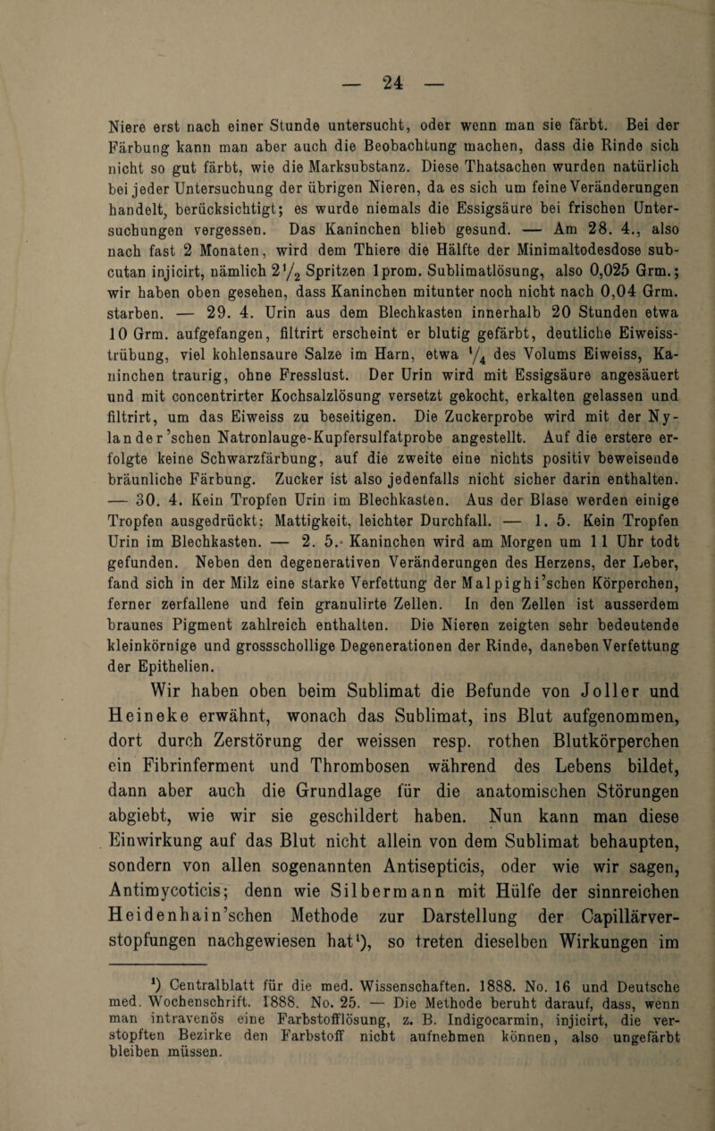 Niere erst nach einer Stunde untersucht, oder wenn man sie färbt. Bei der Färbung kann man aber auch die Beobachtung machen, dass die Rinde sich nicht so gut färbt, wie die Marksubstanz. Diese Thatsachen wurden natürlich bei jeder Untersuchung der übrigen Nieren, da es sich um feine Veränderungen handelt, berücksichtigt; es wurde niemals die Essigsäure bei frischen Unter¬ suchungen vergessen. Das Kaninchen blieb gesund. — Am 28. 4., also nach fast 2 Monaten, wird dem Thiere die Hälfte der Minimaltodesdose sub- cutan injicirt, nämlich 2]/2 Spritzen lprom. Sublimatlösung, also 0,025 Grm.; wir haben oben gesehen, dass Kaninchen mitunter noch nicht nach 0,04 Grm. starben. — 29. 4. Urin aus dem Blechkasten innerhalb 20 Stunden etwa 10 Grm. aufgefangen, filtrirt erscheint er blutig gefärbt, deutliche Eiweiss¬ trübung, viel kohlensaure Salze im Harn, etwa */4 des Volums Eiweiss, Ka¬ ninchen traurig, ohne Fresslust. Der Urin wird mit Essigsäure angesäuert und mit concentrirter Kochsalzlösung versetzt gekocht, erkalten gelassen und filtrirt, um das Eiweiss zu beseitigen. Die Zuckerprobe wird mit der Ny¬ lande r’schen Natronlauge-Kupfersulfatprobe angestellt. Auf die erstere er¬ folgte keine Schwarzfärbung, auf die zweite eine nichts positiv beweisende bräunliche Färbung. Zucker ist also jedenfalls nicht sicher darin enthalten. — 30. 4. Kein Tropfen Urin im Blechkasten. Aus der Blase werden einige Tropfen ausgedrückt; Mattigkeit, leichter Durchfall. — 1.5. Kein Tropfen Urin im Blechkasten. — 2. 5.* Kaninchen wird am Morgen um 11 Uhr todt gefunden. Neben den degenerativen Veränderungen des Herzens, der Leber, fand sich in der Milz eine starke Verfettung der Malpighi’schen Körperchen, ferner zerfallene und fein granulirte Zellen. In den Zellen ist ausserdem braunes Pigment zahlreich enthalten. Die Nieren zeigten sehr bedeutende kleinkörnige und grossschollige Degenerationen der Rinde, daneben Verfettung der Epithelien. Wir haben oben beim Sublimat die Befunde von Jo 11 er und Heineke erwähnt, wonach das Sublimat, ins Blut aufgenommen, dort durch Zerstörung der weissen resp. rothen Blutkörperchen ein Fibrinferment und Thrombosen während des Lebens bildet, dann aber auch die Grundlage für die anatomischen Störungen abgiebt, wie wir sie geschildert haben. Nun kann man diese Einwirkung auf das Blut nicht allein von dem Sublimat behaupten, sondern von allen sogenannten Antisepticis, oder wie wir sagen, Antimycoticis; denn wie Silbermann mit Hülfe der sinnreichen Heidenhain’schen Methode zur Darstellung der Capillärver- stopfungen nachgewiesen hat1), so treten dieselben Wirkungen im 0 Centralblatt für die med. Wissenschaften. 1888. No. 16 und. Deutsche med. Wochenschrift. 1888. No. 25. — Die Methode beruht darauf, dass, wenn man intravenös eine Farbstofflösung, z. B. Indigocarmin, injicirt, die ver¬ stopften Bezirke den Farbstoff nicht aufnehmen können, also ungefärbt bleiben müssen.