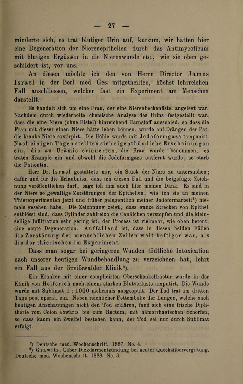 minderte sich, es trat blutiger Urin auf, kurzum, wir hatten hier eine Degeneration der Nierenepithelien durch das Antimycoticum mit blutigen Ergüssen in die Nierenwunde etc., wie sie oben ge¬ schildert ist, vor uns. An diesen möchte ich den von Herrn Director James Israel in der Berl. med. Ges. mitgetheilten, höchst lehrreichen Fall anschliessen, welcher fast ein Experiment am Menschen darstellt. Es handelt sich um eine Frau, der eine Nierenbeckenfistel angelegt war. Nachdem durch wiederholte chemische Analyse des Urins festgestellt war, dass die eine Niere (ohne Fistel) hinreichend Harnstoff ausschied, so dass die Frau mit dieser einen Niere hätte leben können, wurde auf Drängen der Pat. die kranke Niere exstirpirt. Die Höhle wurde mit Jodoformgaze tamponirt. Nach einigen Tagen stellten sich eigenthiimliche Erscheinungen ein, die an Urämie erinnerten, die Frau wurde benommen, es traten Krämpfe ein und obwohl die Jodoformgaze entfernt wurde, so starb die Patientin. Herr Dr. Israel gestattete mir, ein Stück der Niere zu untersuchen; dafür und für die Erlaubniss, dass ich diesen Fall und die beigefügte Zeich¬ nung veröffentlichen darf, sage ich ihm auch hier meinen Dank. Es sind in der Niere so gewaltige Zerstörungen der Epithelien, wie ich sie an meinen Thierexperimenten jetzt und früher gelegentlich meiner Jodoformarbeit1) nie¬ mals gesehen habe. Die Zeichnung zeigt, dass ganze Strecken von Epithel entblösst sind, dass Cylinder zahlreich die Canälchen verstopfen und die klein¬ zellige Infiltration sehr gering ist; der Process ist vielmehr, wie oben betont, eine acute Degeneration. Auffallend ist, dass in diesen beiden Fällen die Zerstörung der menschlichen Zellen weit heftiger war, als die der thierischen im Experiment. Dass man sogar bei geringeren Wunden tödtliche Intoxication nach unserer heutigen Wundbehandlung zu verzeichnen hat, lehrt ein Fall aus der Greifswalder Klinik2). Ein Kranker mit einer complicirten Oberschenkelfractur wurde in der Klinik von Helferich nach einem starken Blutverluste amputirt. Die Wunde wurde mit Sublimat 1 : 1000 mehrmals ausgespült. Der Tod trat am dritten Tage post operat. ein. Neben reichlicher Fettembolie der Lungen, welche nach heutigen Anschauungen nicht den Tod erklären, fand sich eine frische Diph¬ therie vom Colon abwärts bis zum Rectum, mit hämorrhagischen Schorfen, so dass kaum ein Zweifel bestehen kann, der Tod sei nur durch Sublimat erfolgt. *) Deutsche med. Wochenschrift. 1887. No. 4. 2) Grawitz, Ueber Dickdarmentzündung bei acuter Quecksilbervergiftung, Deutsche med. Wochenschrift. 1888. No. 3.