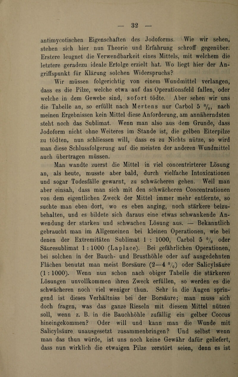 antimycotischen Eigenschaften des Jodoforms. Wie wir sehen, stehen sich hier nun Theorie und Erfahrung schroff gegenüber. Erstere leugnet die Verwendbarkeit eines Mittels, mit welchem die letztere geradezu ideale Erfolge erzielt hat. Wo liegt hier der An¬ griffspunkt für Klärung solchen Widerspruchs? Wir müssen folgerichtig von einem Wund mittel verlangen, dass es die Pilze, welche etwa auf das Operationsfeld fallen, oder welche in dem Gewebe sind, sofort tödte. Aber sehen wir uns die Tabelle an, so erfüllt nach Mertens nur Carbol 5 °/0, nach meinen Ergebnissen kein Mittel diese Anforderung, am annäherndsten steht noch das Sublimat. Wenn man also aus dem Grunde, dass Jodoform nicht ohne Weiteres im Stande ist, die gelben Eiterpilze zu tödten, nun schliessen will, dass es zu Nichts nütze, so wird man diese Schlussfolgerung auf die meisten der anderen Wundmittel auch übertragen müssen. Man wandte zuerst die Mittel in viel concentrirterer Lösung an, als heute, musste aber bald, durch vielfache Intoxicationen und sogar Todesfälle gewarnt, zu schwächeren gehen. Weil man aber einsah, dass man sich mit den schwächeren Concentrationen von dem eigentlichen Zweck der Mittel immer mehr entfernte, so suchte man eben dort, wo es eben anging, noch stärkere beizu¬ behalten, und es bildete sich daraus eine etwas schwankende An¬ wendung der starken und schwachen Lösung aus. — Bekanntlich gebraucht man im Allgemeinen bei kleinen Operationen, wie bei denen der Extremitäten Sublimat 1 : 1000, Carbol 5 % oder Säuresublimat 1 : 1000 (Laplace). Bei gefährlichen Operationen, bei solchen in der Bauch- und Brusthöhle oder auf ausgedehnten Flächen benutzt man meist Borsäure (2—4 %) oder Salicylsäure (1 : 1000). Wenn nun schon nach obiger Tabelle die stärkeren Lösungen unvollkommen ihren Zweck erfüllen, so werden es die schwächeren noch viel weniger thun. Sehr in die Augen sprin¬ gend ist dieses Verhältniss bei der Borsäure; man muss sich doch fragen, was das ganze Rieseln mit diesem Mittel nützen soll, wenn z. B. in die Bauchhöhle zufällig ein gelber Coccus hineingekommen? Oder will und kann man die Wunde mit Salicylsäure unausgesetzt zusammenbringen? Und selbst wenn man das thun würde, ist uns noch keine Gewähr dafür geliefert, dass nun wirklich die etwaigen Pilze zerstört seien, denn es ist