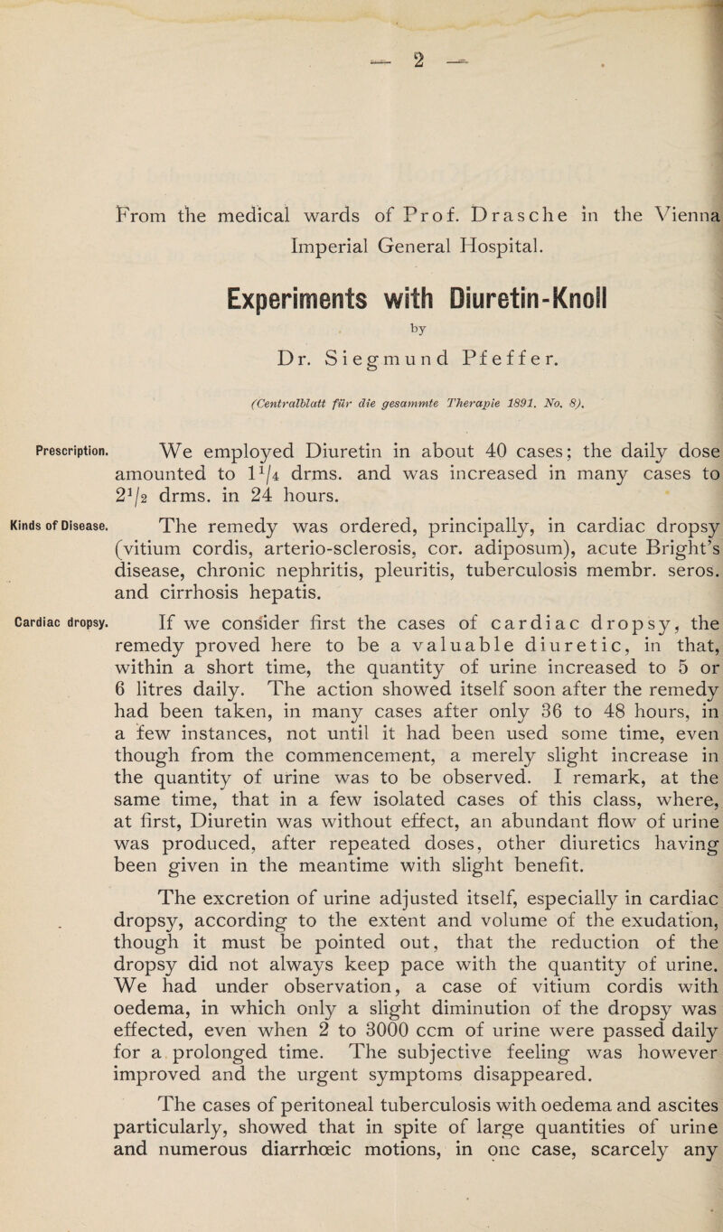 Prescription. Kinds of Disease. Cardiac dropsy. From the medical wards of Prof. Drasche in the Vienna Imperial General Hospital. Experiments with Diuretin-Knoil by Dr. Siegmund Pfeffer. (Centralblatt fur die gesammte Therapie 1891. No. 8). We employed Diuretin in about 40 cases; the daily dose amounted to H/4 drms. and was increased in many cases to 2*/2 drms. in 24 hours. The remedy was ordered, principally, in cardiac dropsy (vitium cordis, arterio-sclerosis, cor. adiposum), acute Bright’s disease, chronic nephritis, pleuritis, tuberculosis membr. seros. and cirrhosis hepatis. If we consider first the cases of cardiac dropsy, the remedy proved here to be a valuable diuretic, in that, within a short time, the quantity of urine increased to 5 or 6 litres daily. The action showed itself soon after the remedy had been taken, in many cases after only 36 to 48 hours, in a few instances, not until it had been used some time, even though from the commencement, a merely slight increase in the quantity of urine was to be observed. I remark, at the same time, that in a few isolated cases of this class, where, at first, Diuretin was without effect, an abundant flow of urine was produced, after repeated doses, other diuretics having been given in the meantime with slight benefit. The excretion of urine adjusted itself, especially in cardiac dropsy, according to the extent and volume of the exudation, though it must be pointed out, that the reduction of the dropsy did not always keep pace with the quantity of urine. We had under observation, a case of vitium cordis with oedema, in which only a slight diminution of the dropsy was effected, even when 2 to 3000 ccm of urine were passed daily for a prolonged time. The subjective feeling was however improved and the urgent symptoms disappeared. The cases of peritoneal tuberculosis with oedema and ascites particularly, showed that in spite of large quantities of urine and numerous diarrhoeic motions, in one case, scarcely any