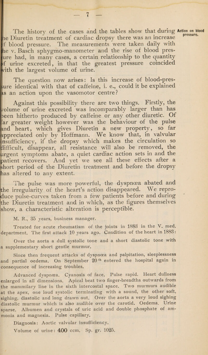 The history of the cases and the tables show that during ae Diuretin treatment of cardiac dropsy there was an increase f blood pressure. The measurements were taken daily with le v. Basch sphygmo-manometer and the rise of blood pres- ure had, in many cases, a certain relationship to the quantity f urine excreted, in that the greatest pressure coincided /ith the largest volume of urine. The question now arises: Is this increase of blood-pres- ure identical with that of caffeine, i. e., could it be explained ls an action upon the vasomotor centre? Against this possibility there are two things. Firstly, the volume of urine excreted was incomparably larger than has )een hitherto produced by caffeine or any other diuretic. Of far greater weight however was the behaviour of the pulse md heart, which gives Diuretin a new property, so far ippreciated only by Hoffmann. We know that, in valvular nsufficiency, if the dropsy which makes the circulation so difficult, disappear, all resistance will also be removed, the argent symptoms abate, a quiet cardiac action sets in and the aatient recovers. And yet we see all these effects after a short period of the Diuretin treatment and before the dropsy aas altered to any extent. The pulse was more powerful, the dyspnoea abated and the irregularity of the heart’s action disappeared. We repro¬ duce pulse-curves taken from a few patients before and during the Diuretin treatment and in which, as the figures themselves show, a characteristic alteration is perceptible. M. R., 35 years, business manager. Treated for acute rheumatism of the joints in 1883 in the V. med. department. The first attack 10 years ago. Condition of the heart in 1883: Over the aorta a dull systolic tone and a short diastolic tone with a supplementary short gentle murmur. Since then frequent attacks of dyspnoea and palpitation, sleeplessness and partial oedema. On September 20th entered the hospital again in consequence of increasing troubles. Advanced dyspnoea. Cyanosis of face. Pulse rapid. Heart dullness enlarged in all dimensions. Apical beat two finger-breadths outwards from the mammilary line in the sixth intercostal space. Two murmurs audible at the apex, one loud systolic terminating with a sound, the other soft, sighing, diastolic and long drawn out. Over the aorta a very loud sighing diastolic murmur which is also audible over the carotid. Oedema. Urine sparse. Albumen and crystals of uric acid and double phosphate of am¬ monia and magnesia. Pulse capillary. Diagnosis: Aortic valvular insufficiency. Volume of urine: 400 ccm. Sp. gr. 1025. Action on blood pressure.