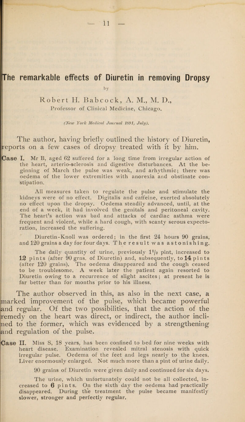 The remarkable effects of Diuretin in removing Dropsy by Robert H. Babcock, A. M., M. D., Professor of Clinical Medicine, Chicago. (New York Medical Journal 1891, July). The author, having briefly outlined the history of Diuretin, reports on a few cases of dropsy treated with it by him. Case I. Mr B, aged 62 suffered for a long time from irregular action of the heart, arterio-sclerosis and digestive disturbances. At the be¬ ginning of March the pulse was weak, and arhythmic; there was oedema of the lower extremities with anorexia and obstinate con¬ stipation. All measures taken to regulate the pulse and stimulate the kidneys were of no effect. Digitalis and caffeine, exerted absolutely no effect upon the dropsy. Oedema steadily advanced, until, at the end of a week, it had involved the genitals and peritoneal cavity. The heart’s action was bad and attacks of cardiac asthma were frequent and violent, while a hard cough, with scanty serous expecto¬ ration, increased the suffering. Diuretin-Knoll was ordered; in the first 24 hours 90 grains, and 120 grains a day for four days. The result was astonishing. The daily quantity of urine, previously D/2 pint, increased to 12 pints (after 90 grns. of Diuretin) and, subsequently, to 14 pints (after 120 grains). The oedema disappeared and the cough ceased to be troublesome. A week later the patient again resorted to Diuretin owing to a recurrence of slight ascites ; at present he is far better than for months prior to his illness. The author observed in this, as also in the next case, a rmarked improvement of the pulse, which became powerful and regular. Of the two possibilities, that the action of the remedy on the heart was direct, or indirect, the author incli¬ ned to the former, which was evidenced by a strengthening and regulation of the pulse. ’Case II. Miss S, 18 years, has been confined to bed for nine weeks with heart disease. Examination revealed mitral stenosis with quick irregular pulse. Oedema of the feet and legs nearly to the knees. Liver enormously enlarged. Not much more than a pint of urine daily. 90 grains of Diuretin were given daily and continued for six days. The urine, which unfortunately could not be all collected, in¬ creased to 6 pints. On the sixth day the oedema had practically disappeared. During the treatment the pulse became manifestly slower, stronger and perfectly regular.