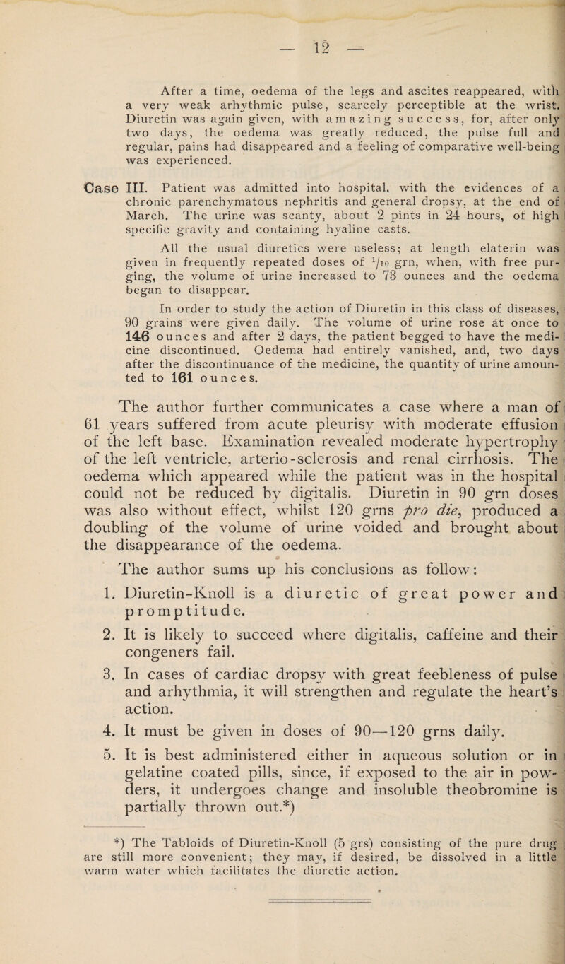 After a time, oedema of the legs and ascites reappeared, with a very weak arhythmic pulse, scarcely perceptible at the wrist. Diuretin was again given, with amazing success, for, after only two days, the oedema was greatly reduced, the pulse full and regular, pains had disappeared and a feeling of comparative well-being was experienced. Case III. Patient was admitted into hospital, with the evidences of a chronic parenchymatous nephritis and general dropsy, at the end of March. The urine was scanty, about 2 pints in 24 hours, of high specific gravity and containing hyaline casts. All the usual diuretics were useless; at length elaterin was given in frequently repeated doses of x/io grn, when, with free pur¬ ging, the volume of urine increased to 73 ounces and the oedema began to disappear. In order to study the action of Diuretin in this class of diseases, 90 grains were given daily. The volume of urine rose at once to 146 ounces and after 2 days, the patient begged to have the medi¬ cine discontinued. Oedema had entirely vanished, and, two days after the discontinuance of the medicine, the quantity of urine amoun¬ ted to 161 ounces. The author further communicates a case where a man of 61 years suffered from acute pleurisy with moderate effusion of the left base. Examination revealed moderate hypertrophy of the left ventricle, arterio-sclerosis and renal cirrhosis. The oedema which appeared while the patient was in the hospital could not be reduced by digitalis. Diuretin in 90 grn doses was also without effect, whilst 120 grns pro die, produced a doubling of the volume of urine voided and brought about the disappearance of the oedema. The author sums up his conclusions as follow: 1. Diuretin-Knoll is a diuretic of great power and promptitude. 2. It is likely to succeed where digitalis, caffeine and their congeners fail. 3. In cases of cardiac dropsy with great feebleness of pulse and arhythmia, it will strengthen and regulate the heart’s action. 4. It must be given in doses of 90—120 grns daily. 5. It is best administered either in aqueous solution or in gelatine coated pills, since, if exposed to the air in pow¬ ders, it undergoes change and insoluble theobromine is partially thrown out.*) *) The Tabloids of Diuretin-Knoll (5 grs) consisting of the pure drug are still more convenient; they may, if desired, be dissolved in a little warm water which facilitates the diuretic action.