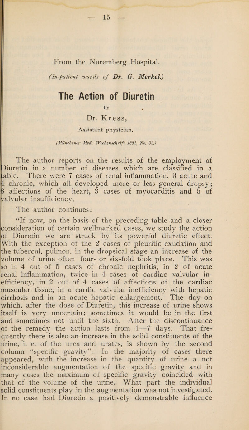 From the Nuremberg Hospital. (hi-patient -wards of Dr. G. Merkel.) The Action of Diuretin by Dr. Kress, Assistant physician. (Miinchener Med. Wochenschrift 1891, No. 38.) The author reports on the results of the employment of Turetin in a number of diseases which are classified in a :able. There were 7 cases of renal inflammation, 3 acute and 4 chronic, which all developed more or less general dropsy; 3 affections of the heart, 3 cases of myocarditis and 5 of valvular insufficiency. The author continues: “If now, on the basis of the preceding table and a closer consideration of certain wellmarked cases, we study the action of Diuretin we are struck by its powerful diuretic effect. With the exception of the 2 cases of pleuritic exudation and the tubercul. pulmon. in the dropsical stage an increase of the volume of urine often four- or six-fold took place. This was so in 4 out of 5 cases of chronic nephritis, in 2 of acute renal inflammation, twice in 4 cases of cardiac valvular in¬ efficiency, in 2 out of 4 cases of affections of the cardiac muscular tissue, in a cardie valvular inefficiency with hepatic cirrhosis and in an acute hepatic enlargement. The day on which, after the dose of Diuretin, this increase of urine shows itself is very uncertain; sometimes it would be in the first and sometimes not until the sixth. After the discontinuance of the remedy the action lasts from 1—7 days. That fre¬ quently there is also an increase in the solid constituents of the urine, i. e. of the urea and urates, is shown by the second column “specific gravity”. In the majority of cases there appeared, with the increase in the quantity of urine a not inconsiderable augmentation of the specific gravity and in many cases the maximum of specific gravity coincided with that of the volume of the urine. What part the individual solid constituents play in the augmentation was not investigated. In no case had Diuretin a positively demonstrable influence