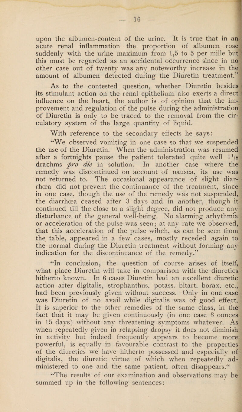 upon the albumen-content of the urine. It is true that in an acute renal inflammation the proportion of albumen rose suddenly with the urine maximum from 1,5 to 5 per mille but this must be regarded as an accidental occurrence since in no other case out of twenty was any noteworthy increase in the amount of albumen detected during the Diuretin treatment.” As to the contested question, whether Diuretin besides its stimulant action on the renal epithelium also exerts a direct influence on the heart, the author is of opinion that the im¬ provement and regulation of the pulse during the administration of Diuretin is only to be traced to the removal from the cir¬ culatory system of the large quantity of liquid. With reference to the secondary effects he says: “We observed vomiting in one case so that we suspended the use of the Diuretin. When the administration was resumed after a fortnights pause the patient tolerated quite well l1/2 drachms fro die in solution. In another case where the remedv was discontinued on account of nausea, its use was not returned to. The occasional appearance of slight diar¬ rhoea did not prevent the continuance of the treatment, since in one case, though the use of the remedy was not suspended, the diarrhoea ceased after 3 days and in another, though it continued till the close to a slight degree, did not produce any disturbance of the general well-being. No alarming arhythmia or acceleration of the pulse was seen; at any rate we observed, that this acceleration of the pulse wihch, as can be seen from the table, appeared in a few cases, mostly receded again to the normal during the Diuretin treatment without forming any indication for the discontinuance of the remedy.” “In conclusion, the question of course arises of itself, what place Diuretin will take in comparison with the diuretics hitherto known. In 6 cases Diuretin had an excellent diuretic action after digitalis, strophanthus. potass, bitart, borax, etc., had been previously given without success. Only in one case was Diuretin of no avail while digitalis was of good effect. It is superior to the other remedies of the same class, in the fact that it may be given continuously (in one case 3 ounces in 15 days) without any threatening symptoms whatever. As when repeatedly given in relapsing dropsy it does not diminish in activity but indeed frequently appears to become more powerful, is equally in favourable contrast to the properties of the diuretics we have hitherto possessed and especially of digitalis, the diuretic virtue of which when repeatedly ad¬ ministered to one and the same patient, often disappears.“ “The results of our examination and observations may be summed up in the following sentences: