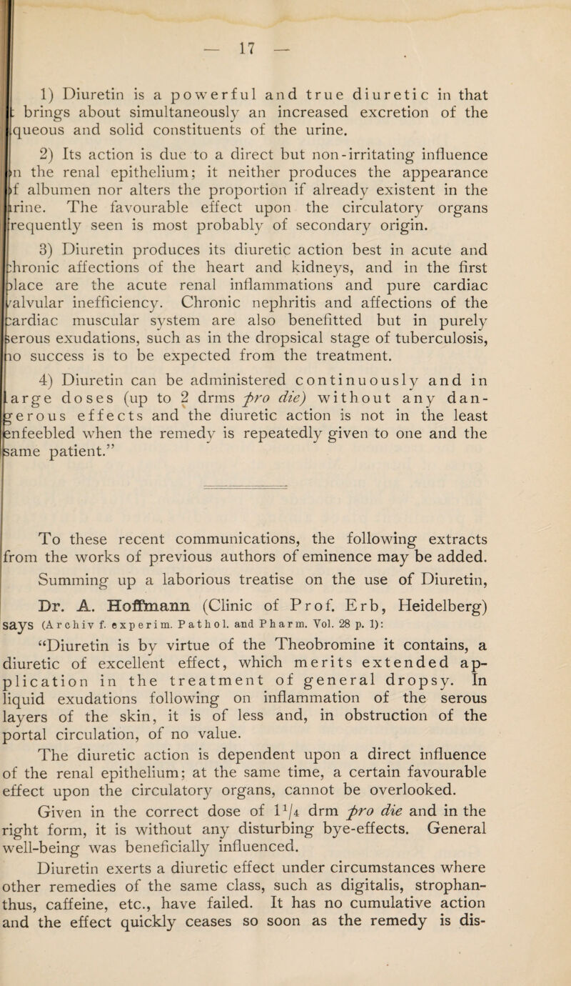 1) Diuretin is a powerful and true diuretic in that |; brings about simultaneously an increased excretion of the I queous and solid constituents of the urine. 2) Its action is due to a direct but non-irritating influence m the renal epithelium; it neither produces the appearance if albumen nor alters the proportion if already existent in the trine. The favourable effect upon the circulatory organs requently seen is most probably of secondary origin. 3) Diuretin produces its diuretic action best in acute and Tronic affections of the heart and kidneys, and in the first dace are the acute renal inflammations and pure cardiac valvular inefficiency. Chronic nephritis and affections of the :ardiac muscular system are also benefitted but in purely serous exudations, such as in the dropsical stage of tuberculosis, 10 success is to be expected from the treatment. 4) Diuretin can be administered continuously and in .arge doses (up to 2 drms pro die) without any dan¬ gerous effects and the diuretic action is not in the least snfeebled when the remedy is repeatedly given to one and the same patient.” To these recent communications, the following extracts from the works of previous authors of eminence may be added. Summing up a laborious treatise on the use of Diuretin, Dr. A. Hoffmann (Clinic of Prof. Erb, Heidelberg) says (Archiv f. experim. Pathol, and Pharm. Vol. 28 p. 1): “Diuretin is by virtue of the Theobromine it contains, a diuretic of excellent effect, which merits extended ap¬ plication in the treatment of general dropsy. In liquid exudations following on inflammation of the serous layers of the skin, it is of less and, in obstruction of the portal circulation, of no value. The diuretic action is dependent upon a direct influence of the renal epithelium; at the same time, a certain favourable effect upon the circulatory organs, cannot be overlooked. Given in the correct dose of D/4 drm -pro die and in the right form, it is without any disturbing bye-effects. General well-being was beneficially influenced. Diuretin exerts a diuretic effect under circumstances where other remedies of the same class, such as digitalis, strophan- thus, caffeine, etc., have failed. It has no cumulative action and the effect quickly ceases so soon as the remedy is dis-