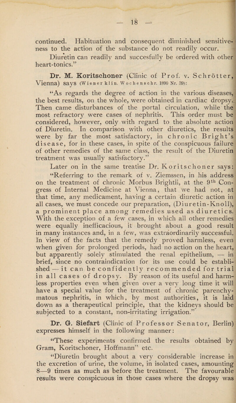 continued. Habituation and consequent diminished sensitive¬ ness to the action of the substance do not readily occur. Diuretin can readily and succesfully be ordered with other heart-tonics.” Dr. M. Koritschoner (Clinic of Prof. v. Schrotter, Vienna) says (Wiener klin. Wochenschr. 1890 Nr. 39): “As regards the degree of action in the various diseases, the best results, on the whole, were obtained in cardiac dropsy. Then came disturbances of the portal circulation, while the most refractory were cases of nephritis. This order must be considered, however, only with regard to the absolute action of Diuretin. In comparison with other diuretics, the results were by far the most satisfactory, in chronic Bright’s disease, for in these cases, in spite of the conspicuous failure of other remedies of the same class, the result of the Diuretin satisfactory.” Later on in the same treatise Dr. Koritschoner says: “Referring to the remark of v. Ziemssen, in his address on the treatment of chronic Morbus Brightii, at the 9th Con¬ gress of Internal Medicine at Vienna, that we had not, at that time, an}^ medicament, having a certain diuretic action in all cases, we must concede our preparation, (Diuretin-Knoll), a prominent place among remedies used as diuretics. With the exception of a few cases, in which all other remedies were equally inefficacious, it brought about a good result in many instances and, in a few, was extraordinarily successful. In view of the facts that the remedy proved harmless, even when given for prolonged periods, had no action on the heart, but apparently solely stimulated the renal epithelium, — in brief, since no contraindication for its use could be establi¬ shed — it can be confidently recommended for trial in all cases of dropsy. By reason of its useful and harm¬ less properties even when given over a very long time it will have a special value for the treatment of chronic parenchy¬ matous nephritis, in which, by most authorities, it is laid down as a therapeutical principle, that the kidneys should be subjected to a constant, non-irritating irrigation.” Dr. G. Siefart (Clinic of Professor Senator, Berlin) expresses himself in the following manner: “These experiments confirmed the results obtained by Gram, Koritschoner, Hoffmann” etc. “Diuretin brought about a very considerable increase in the excretion of urine, the volume, in isolated cases, amounting 8—9 times as much as before the treatment. The favourable results were conspicuous in those cases where the dropsy was treatment was usually