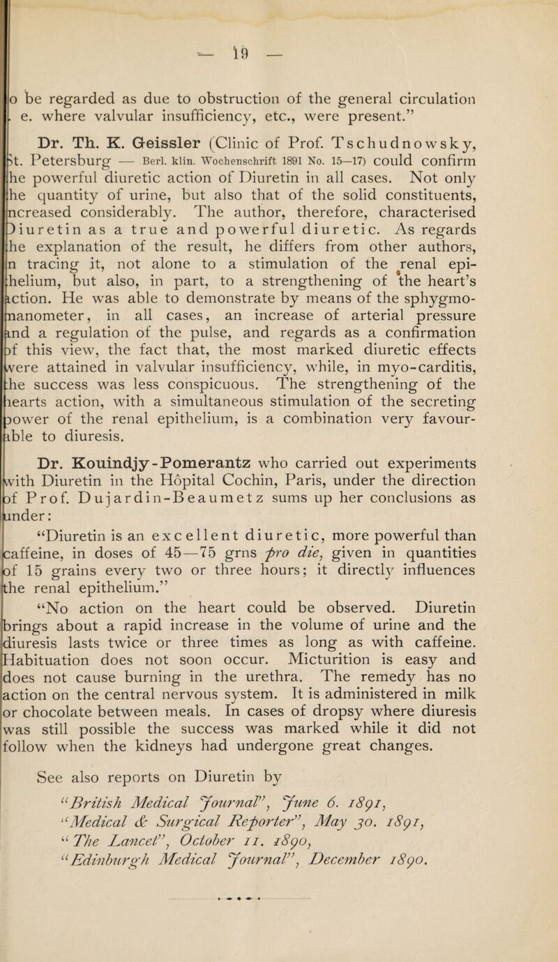 o be regarded as due to obstruction of the general circulation . e. where valvular insufficiency, etc., were present.” Dr. Th. K. Geissler (Clinic of Prof. Tschudnowsky, T Petersburg — Berl. klin. Wochenschrift 1891 No. 15—17) COuld Confirm he powerful diuretic action of Diuretin in all cases. Not only he quantity of urine, but also that of the solid constituents, ncreased considerably. The author, therefore, characterised )iuretin as a true and powerful diuretic. As regards he explanation of the result, he differs from other authors, n tracing it, not alone to a stimulation of the renal epi¬ thelium, but also, in part, to a strengthening of the heart’s action. He was able to demonstrate by means of the sphygmo¬ manometer , in all cases, an increase of arterial pressure (md a regulation of the pulse, and regards as a confirmation )f this view, the fact that, the most marked diuretic effects vere attained in valvular insufficiency, while, in myo-carditis, :he success was less conspicuous. The strengthening of the learts action, with a simultaneous stimulation of the secreting Dower of the renal epithelium, is a combination very favour- ible to diuresis. Dr. Kouindjy-Pomerantz who carried out experiments with Diuretin in the Hopital Cochin, Paris, under the direction jf Prof. Dujardin-Beaumetz sums up her conclusions as funder : “Diuretin is an excellent diuretic, more powerful than caffeine, in doses of 45—75 grns pro die; given in quantities of 15 grains every two or three hours; it directly influences the renal epithelium.” “No action on the heart could be observed. Diuretin brings about a rapid increase in the volume of urine and the diuresis lasts twice or three times as long as with caffeine. Habituation does not soon occur. Micturition is easy and does not cause burning in the urethra. The remedy has no action on the central nervous system. It is administered in milk or chocolate between meals. In cases of dropsy where diuresis was still possible the success was marked while it did not follow when the kidneys had undergone great changes. See also reports on Diuretin by u British Medical ‘Journal”y June 6. i8gi7 uMedical & Surgical Reporter”; May jo. i8yr, “ The Lancet”, October n. i8yo, uEdinburgh Medical Journal, December iScjo. ► t ^