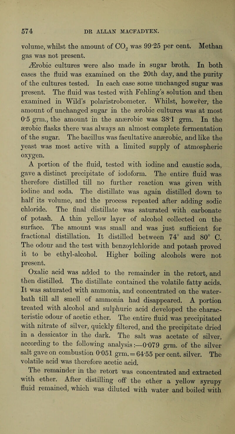volume, whilst the amount of C02 was 99*25 per cent. Methan gas was not present. iErobic cultures were also made in sugar broth. In both cases the fluid was examined on the 20th day, and the purity of the cultures tested. In each case some unchanged sugar was present. The fluid was tested with Fehling’s solution and then examined in Wild’s polaristrobometer. Whilst, however, the amount of unchanged sugar in the aerobic cultures was at most 0*5 grm., the amount in the anaerobic was 38*1 grm. In the aerobic flasks there was always an almost complete fermentation of the sugar. The bacillus was facultative anaerobic, and like the yeast was most active with a limited supply of atmospheric oxygen. A portion of the fluid, tested with iodine and caustic soda, gave a distinct precipitate of iodoform. The entire fluid was therefore distilled till no further reaction was given with iodine and soda. The distillate was again distilled down to half its volume, and the process repeated after adding sodic chloride. The final distillate was saturated with carbonate of potash. A thin yellow layer of alcohol collected on the surface. The amount was small and was just sufficient for fractional distillation. It distilled between 74° and 80° C. The odour and the test with benzoylchloride and potash proved it to be ethyl-alcohol. Higher boiling alcohols were not present. Oxalic acid was added to the remainder in the retort, and then distilled. The distillate contained the volatile fatty acids. It was saturated with ammonia, and concentrated on the water- bath till all smell of ammonia had disappeared. A portion treated with alcohol and sulphuric acid developed the charac¬ teristic odour of acetic ether. The entire fluid was precipitated with nitrate of silver, quickly filtered, and the precipitate dried in a dessicator in the dark. The salt was acetate of silver, according to the following analysis:—0*079 grm. of the silver salt gave on combustion 0*051 grm. = 64*55 per cent, silver. The volatile acid was therefore acetic acid. The remainder in the retort was concentrated and extracted with ether. After distilling off the ether a yellow syrupy fluid remained, which was diluted with water and boiled with