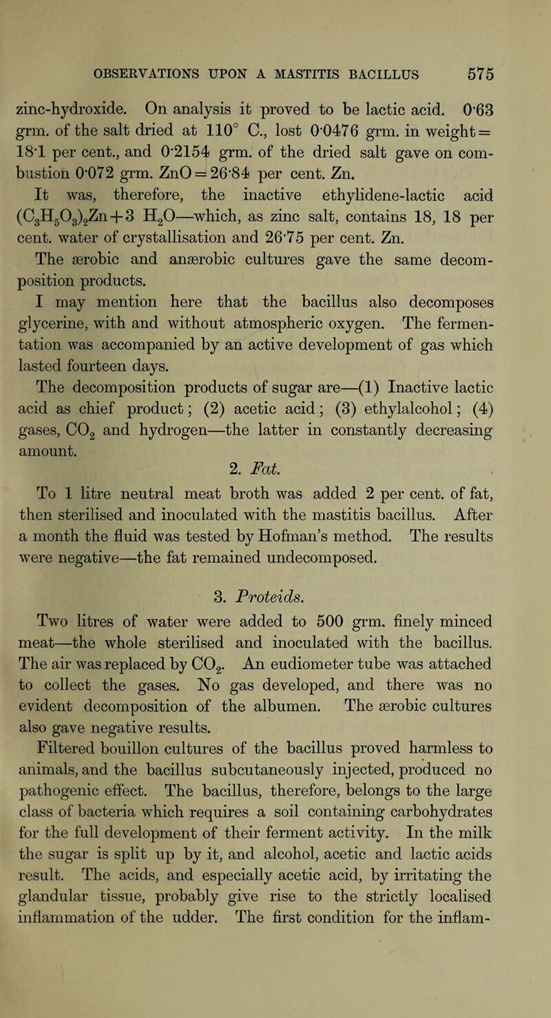zinc-hydroxide. On analysis it proved to be lactic acid. 063 grm. of the salt dried at 110° C., lost 00476 grm. in weight = 18*1 per cent., and 02154 grm. of the dried salt gave on com¬ bustion 0072 grm. ZnO = 26‘84 per cent. Zn. It was, therefore, the inactive ethylidene-lactic acid (C3H503)2Zn + 3 H20—which, as zinc salt, contains 18, 18 per¬ cent. water of crystallisation and 26*75 per cent. Zn. The aerobic and anaerobic cultures gave the same decom¬ position products. I may mention here that the bacillus also decomposes glycerine, with and without atmospheric oxygen. The fermen¬ tation was accompanied by an active development of gas which lasted fourteen days. The decomposition products of sugar are—(1) Inactive lactic acid as chief product; (2) acetic acid; (3) ethylalcohol; (4) gases, C02 and hydrogen—the latter in constantly decreasing amount. 2. Fat To 1 litre neutral meat broth was added 2 per cent, of fat, then sterilised and inoculated with the mastitis bacillus. After a month the fluid was tested by Hofman’s method. The results were negative—the fat remained undecomposed. 3. Proteids. Two litres of water were added to 500 grm, finely minced meat—the whole sterilised and inoculated with the bacillus. The air was replaced by C02. An eudiometer tube was attached to collect the gases. No gas developed, and there was no evident decomposition of the albumen. The serobic cultures also gave negative results. Filtered bouillon cultures of the bacillus proved harmless to animals, and the bacillus subcutaneously injected, produced no pathogenic effect. The bacillus, therefore, belongs to the large class of bacteria which requires a soil containing carbohydrates for the full development of their ferment activity. In the milk the sugar is split up by it, and alcohol, acetic and lactic acids result. The acids, and especially acetic acid, by irritating the glandular tissue, probably give rise to the strictly localised inflammation of the udder. The first condition for the inflam-