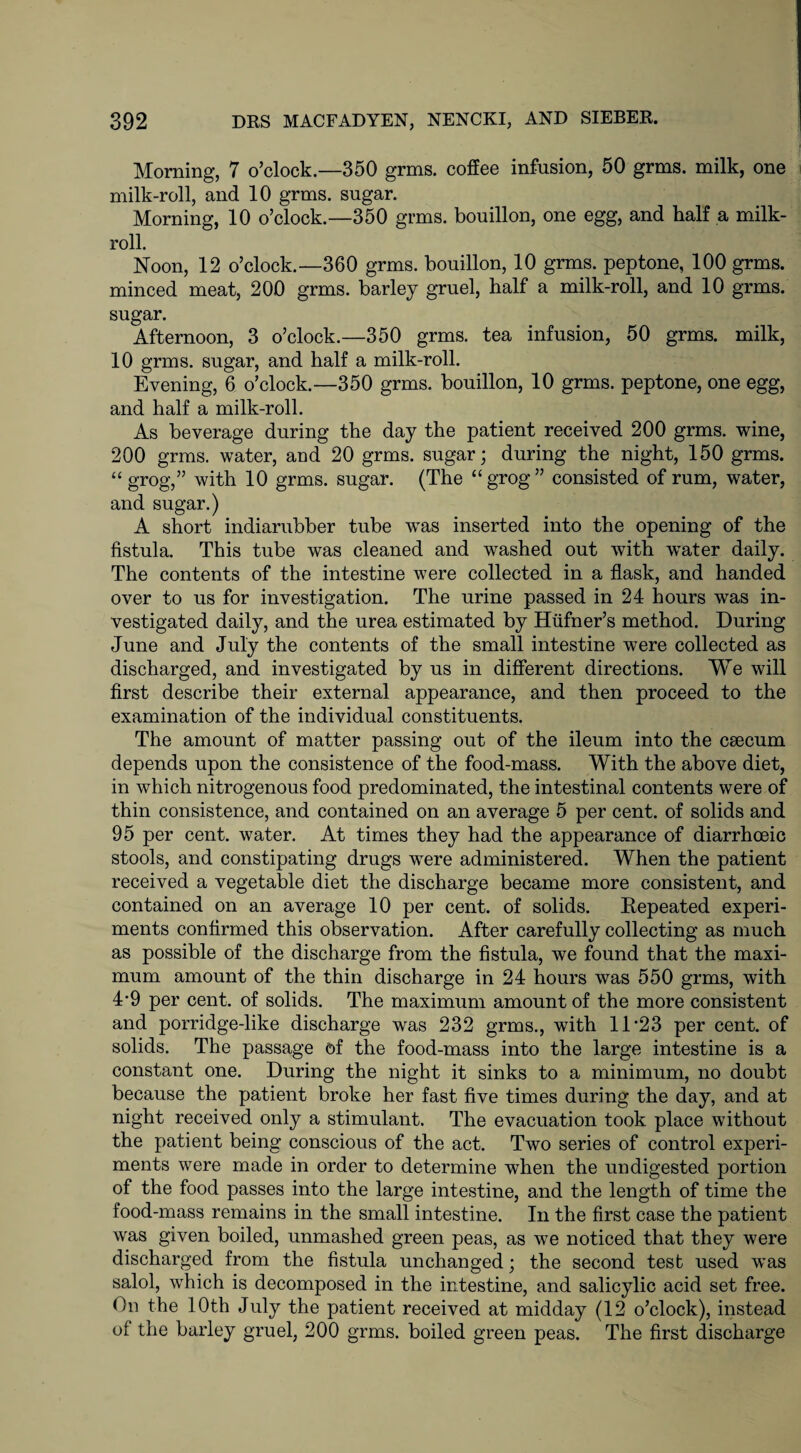 Morning, 7 o’clock.—350 grms. coffee infusion, 50 grms. milk, one milk-roll, and 10 grms. sugar. Morning, 10 o’clock.—350 grms. bouillon, one egg, and half a milk- roll. Noon, 12 o’clock.—360 grms. bouillon, 10 grms. peptone, 100 grms. minced meat, 200 grms. barley gruel, half a milk-roll, and 10 grms. sugar. Afternoon, 3 o’clock.—350 grms. tea infusion, 50 grms. milk, 10 grms. sugar, and half a milk-roll. Evening, 6 o’clock.—350 grms. bouillon, 10 grms. peptone, one egg, and half a milk-roll. As beverage during the day the patient received 200 grms. wine, 200 grms. water, and 20 grms. sugar; during the night, 150 grms. “grog,” with 10 grms. sugar. (The “grog” consisted of rum, water, and sugar.) A short indiarubber tube was inserted into the opening of the fistula. This tube was cleaned and washed out with water daily. The contents of the intestine were collected in a flask, and handed over to us for investigation. The urine passed in 24 hours was in¬ vestigated daily, and the urea estimated by Hiifner’s method. During June and July the contents of the small intestine were collected as discharged, and investigated by us in different directions. We will first describe their external appearance, and then proceed to the examination of the individual constituents. The amount of matter passing out of the ileum into the caecum depends upon the consistence of the food-mass. With the above diet, in which nitrogenous food predominated, the intestinal contents were of thin consistence, and contained on an average 5 per cent, of solids and 95 per cent, water. At times they had the appearance of diarrhoeic stools, and constipating drugs were administered. When the patient received a vegetable diet the discharge became more consistent, and contained on an average 10 per cent, of solids. Repeated experi¬ ments confirmed this observation. After carefully collecting as much as possible of the discharge from the fistula, we found that the maxi¬ mum amount of the thin discharge in 24 hours was 550 grms, with 4*9 per cent, of solids. The maximum amount of the more consistent and porridge-like discharge was 232 grms., with 11*23 per cent, of solids. The passage of the food-mass into the large intestine is a constant one. During the night it sinks to a minimum, no doubt because the patient broke her fast five times during the day, and at night received only a stimulant. The evacuation took place without the patient being conscious of the act. Two series of control experi¬ ments were made in order to determine when the undigested portion of the food passes into the large intestine, and the length of time the food-mass remains in the small intestine. In the first case the patient was given boiled, unmashed green peas, as we noticed that they were discharged from the fistula unchanged; the second test used was salol, which is decomposed in the intestine, and salicylic acid set free. On the 10th July the patient received at midday (12 o’clock), instead of the barley gruel, 200 grms. boiled green peas. The first discharge