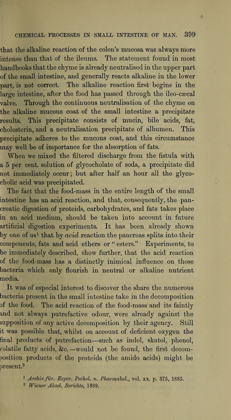 that the alkaline reaction of the colon’s mucosa was always more intense than that of the ileums. The statement found in most handbooks that the chyme is already neutralised in the upper part of the small intestine, and generally reacts alkaline in the lower part, is not correct. The alkaline reaction first begins in the large intestine, after the food has passed through the ileo-caecal valve. Through the continuous neutralisation of the chyme on the alkaline mucous coat of the small intestine a precipitate results. This precipitate consists of mucin, bile acids, fat, cholesterin, and a neutralisation precipitate of albumen. This precipitate adheres to the mucous coat, and this circumstance may well be of importance for the absorption of fats. When we mixed the filtered discharge from the fistula with a 5 per cent, solution of glycocholate of soda, a precipitate did not immediately occur; but after half an hour all the glyco- cholic acid was precipitated. The fact that the food-mass in the entire length of the small intestine has an acid reaction, and that, consequently, the pan¬ creatic digestion of proteids, carbohydrates, and fats takes place in an acid medium, should be taken into account in future artificial digestion experiments. It has been already shown by one of us1 that by acid reaction the pancreas splits into their components, fats and acid ethers or “ esters.” Experiments, to be immediately described, show further, that the acid reaction of the food-mass has a distinctly inimical influence on those bacteria which only flourish in neutral or alkaline nutrient media. It was of especial interest to discover the share the numerous bacteria present in the small intestine take in the decomposition of the food. The acid reaction of the food-mass and its faintly and not always putrefactive odour, were already against the supposition of any active decomposition by their agency. Still it was possible that, whilst on account of deficient oxygen the final products of putrefaction—such as indol, skatol, phenol, volatile fatty acids, &c.—would not be found, the first decom¬ position products of the proteids (the amido acids) might be present.2 1 Archivfiir. Exper. Pathol, u. Pharmakol., vol. xx. p. 375, 1885. 2 Wiener Akad. Berichte, 1889.