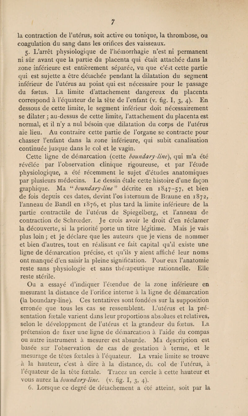 la contraction de l’utérus, soit active ou tonique, la thrombose, ou coagulation du sang dans les orifices des vaisseaux. 5. L’arrêt physiologique de l’hémorrhagie n’est ni permanent ni sûr avant que la partie du placenta qui était attachée dans la zone inférieure est entièrement séparée, vu que c’ést cette partie qui est sujette a être détachée pendant la dilatation du segment inférieur de l’utérus au point qui est nécessaire pour le passage du fœtus. La limite d’attachement dangereux du placenta correspond à l’équateur de la tête de l’enfant (v. fig. I, 3, 4). En dessous de cette limite, le segment inférieur doit nécessairement se dilater ; au-dessus de cette limite, l’attachement du placenta est normal, et il n’y a nul bésoin que dilatation du corps de l’utérus aie lieu. Au contraire cette partie de l’organe se contracte pour chasser l’enfant dans la zone inférieure, qui subit canalisation continuée jusque dans le col et le vagin. Cette ligne de démarcation (cette boundary-line), qui m’a été révélée par l'observation clinique rigoureuse, et par l’étude physiologique, a été récemment le sujet d’études anatomiques par plusieurs médecins. Le dessin étale cette histoire d’une façon graphique. Ma “ boundary-line'''1 décrite en 1847-57, et bien de fois depuis ces dates, devint l’os internum de Braune en 1872,. l’anneau de Bandl en 1876, et plus tard la limite inférieure de la partie contractile de l’utérus de Spiegelberg, et l’anneau de contraction de Schrœder. Je crois avoir le droit d’en réclamer la découverte, si la priorité porte un titre légitime. Mais je vais plus loin; et je déclare que les auteurs que je viens de nommer et bien d’autres, tout en réalisant ce fait capital qu’il existe une ligne de démarcation précise, et qu’ils y aient affiché leur noms ont manqué d’en saisir la pleine signification. Pour eux l’anatomie reste sans physiologie et sans thérapeutique rationnelle. Elle reste stérile. Ou a essayé d’indiquer l’étendue de la zone inférieure en mesurant la distance de l’orifice interne à la ligne de démarcation (la boundary-line). Ces tentatives sont fondées sur la supposition erronée que tous les cas se ressemblent. L’utérus et la pré¬ sentation fœtale varient dans leur proportions absolues et relatives, selon le développaient de l’utérus et la grandeur du fœtus. La prétension de fixer une ligne de démarcation à l’aide du compas ou autre instrument à mesurer est absurde. Ma description est basée sur l’observation de cas de gestation à terme, et le mesurage de têtes fœtales à l’équateur. La vraie limite se trouve à la hauteur, c’est à dire à la distance, du col de l’utérus, à l’équateur de la tête fœtale. Tracez un cercle à cette hauteur et vous aurez la boundary-line. (v. fig. I, 3, 4). 6. Lorsque ce degré de détachement a été atteint, soit par la