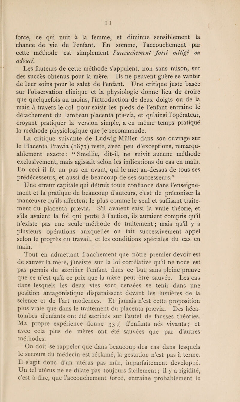 force, ce qui nuit à la femme, et diminue sensiblement la chance de vie de l’enfant. En somme, l’accouchement par cette méthode est simplement ïaccouchement forcé mitigé ou adouci. Les fauteurs de cette méthode s’appuient, non sans raison, sur des succès obtenus pour la mère. Ils ne peuvent guère se vanter de leur soins pour le salut de l’enfant. Une critique juste basée sur l’observation clinique et la physiologie donne lieu de croire que quelquefois au moins, l’introduction de deux doigts ou de la main à travers le col pour saisir les pieds de l’enfant entraine le détachement du lambeau placenta prævia, et qu’ainsi l’opérateur, croyant pratiquer la version simple, a en même temps pratiqué la méthode physiologique que je recommande. La critique suivante de Ludwig Müller dans son ouvrage sur le Placenta Prævia (1877) reste, avec peu d’exceptions, remarqu¬ ablement exacte : “ Smellie, dit-il, ne suivit aucune méthode exclusivement, mais agissait selon les indications du cas en main. En ceci il fit un pas en avant, qui le met au-dessus de tous ses prédécesseurs, et aussi de beaucoup de ses successeurs.” Une erreur capitale qui détruit toute confiance dans l’enseigne¬ ment et la pratique de beaucoup d’auteurs, c’est de préconiser la manœuvre qu’ils affectent le plus comme le seul et suffisant traite¬ ment du placenta prævia. S’il avaient saisi la vraie théorie, et s’ils avaient la foi qui porte à Faction, ils auraient compris qu’il n’existe pas une seule méthode de traitement; mais qu’il y a plusieurs opérations auxquelles ou fait successivement appel selon le progrès du travail, et les conditions spéciales du cas en main. Tout en admettant franchement que nôtre premier devoir est de sauver la mère, j’insiste sur la loi corrélative qu’il ne nous est pas permis de sacrifier l’enfant dans ce but, sans pleine preuve que ce n’est qu’à ce prix que la mère peut être sauvée. Les cas dans lesquels les deux vies sont censées se tenir dans une position antagonistique disparaissent devant les lumières de la science et de Fart modernes. Et jamais n’est cette proposition plus vraie que dans le traitement du placenta prævia. Des héca¬ tombes d’enfants ont été sacrifiés sur l’autel de fausses théories. Ma propre expérience donne 33 % d’enfants nés vivants ; et avec cela plus de mères ont été sauvées que par d’autres méthodes. On doit se rappeler que dans beaucoup des cas dans lesquels le secours du médecin est réclamé, la gestation n’est pas à terme. Il s agit donc d’un utérus pas mûr, imparfaitement développé. Un tel utérus ne se dilate pas toujours facilement; il y a rigidité, c’est-à-dire, que l’accouchement forcé, entraine probablement le