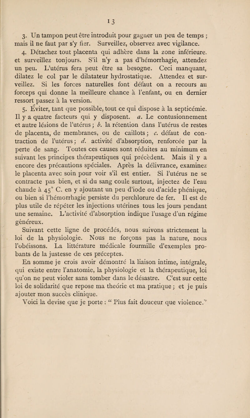 3. Un tampon peut être introduit pour gagner un peu de temps ; mais il ne faut par s’y fier. Surveillez, observez avec vigilance. 4. Détachez tout placenta qui adhère dans la zone inférieure, et surveillez tonjours. S’il n’y a pas d’hémorrhagie, attendez un peu. L’utérus fera peut être sa besogne. Ceci manquant, dilatez le col par le dilatateur hydrostatique. Attendez et sur¬ veillez. Si les forces naturelles font défaut on a recours au forceps qui donne la meilleure chance à l’enfant, ou en dernier ressort passez à la version. 5. Eviter, tant que possible, tout ce qui dispose à la septicémie. Il y a quatre facteurs qui y disposent, a. Le contusionnement et autre lésions de l’utérus ; b. la rétention dans l’utérus de restes de placenta, de membranes, ou de caillots ; c. défaut de con¬ traction de l’utérus ; d. activité d’absorption, renforcée par la perte de sang. Toutes ces causes sont réduites au minimum en suivant les principes thérapeutiques qui précèdent. Mais il y a encore des précautions spéciales. Après la délivrance, examinez le placenta avec soin pour voir s’il est entier. Si l’utérus ne se contracte pas bien, et si du sang coule surtout, injectez de l’eau chaude à 450 C. en y ajoutant un peu d’iode ou d’acide phénique, ou bien si l’hémorrhagie persiste du perchlorure de fer. Il est de plus utile de répéter les injections utérines tous les jours pendant une semaine. L’activité d’absorption indique l’usage d’un régime généreux. Suivant cette ligne de procédés, nous suivons strictement la loi de la physiologie. Nous ne forçons pas la nature, nous l’obéissons. La littérature médicale fourmille d’exemples pro¬ bants de la justesse de ces préceptes. En somme je crois avoir démontré la liaison intime, intégrale, qui existe entre l’anatomie, la physiologie et la thérapeutique, loi qu’on ne peut violer sans tomber dans le désastre. C’est sur cette loi de solidarité que repose ma théorie et ma pratique ; et je puis ajouter mon succès clinique. Voici la devise que je porte : “ Pius fait douceur que violence.’’