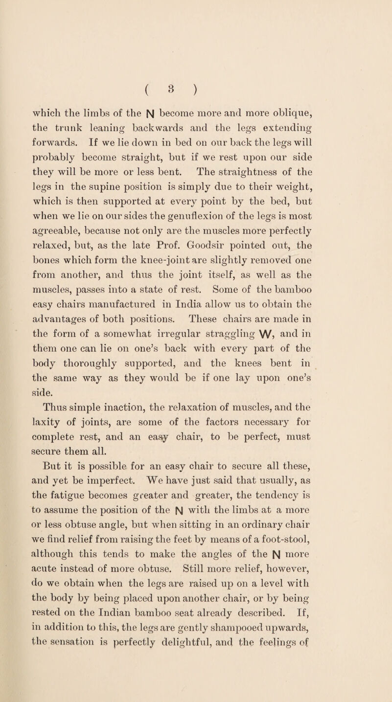 which the limbs of the N become more and more oblique, the trunk leaning backwards and the legs extending forwards. If we lie down in bed on our back the legs will probably become straight, but if we rest upon our side they will be more or less bent. The straightness of the legs in the supine position is simply due to their weight, which is then supported at every point by the bed, but when we lie on our sides the genuflexion of the legs is most agreeable, because not only are the muscles more perfectly relaxed, but, as the late Prof. Goodsir pointed out, the bones which form the knee-joint are slightly removed one from another, and thus the joint itself, as well as the muscles, passes into a state of rest. Some of the bamboo easy chairs manufactured in India allow us to obtain the advantages of both positions. These chairs are made in the form of a somewhat irregular straggling W? and in them one can lie on one’s back with every part of the body thoroughly supported, and the knees bent in the same way as they would be if one lay upon one’s side. Thus simple inaction, the relaxation of muscles, and the laxity of joints, are some of the factors necessary for complete rest, and an easy chair, to be perfect, must secure them all. But it is possible for an easy chair to secure all these, and yet be imperfect. We have just said that usually, as the fatigue becomes greater and greater, the tendency is to assume the position of the N with the limbs at a more or less obtuse angle, but when sitting in an ordinary chair we find relief from raising the feet by means of a foot-stool, although this tends to make the angles of the N more acute instead of more obtuse. Still more relief, however, do we obtain when the legs are raised up on a level with the body by being placed upon another chair, or by being rested on the Indian bamboo seat already described. If, in addition to this, the legs are gently shampooed upwards, the sensation is perfectly delightful, and the feelings of