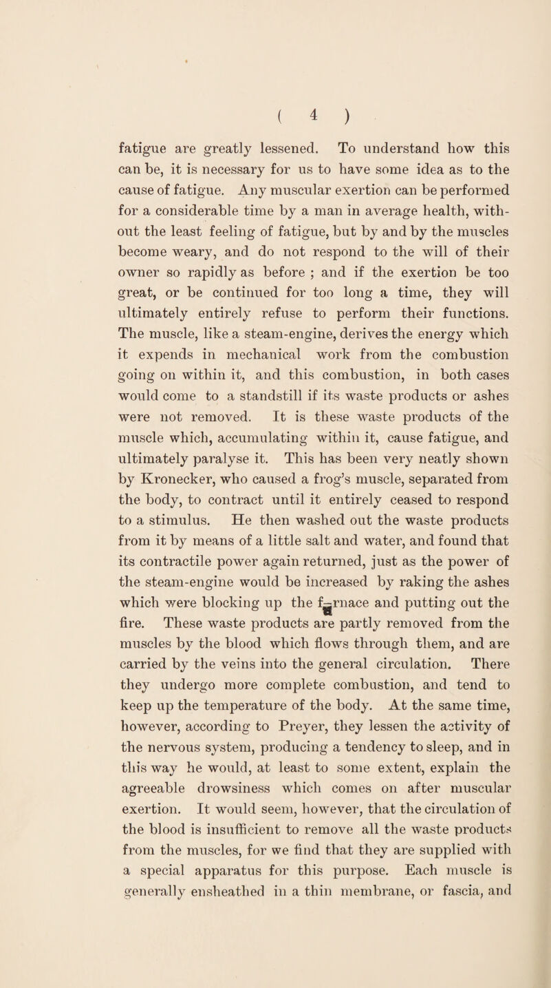 fatigue are greatly lessened. To understand how this can be, it is necessary for us to have some idea as to the cause of fatigue. Any muscular exertion can be performed for a considerable time by a man in average health, with¬ out the least feeling of fatigue, but by and by the muscles become weary, and do not respond to the will of their owner so rapidly as before ; and if the exertion be too great, or be continued for too long a time, they will ultimately entirely refuse to perform their functions. The muscle, like a steam-engine, derives the energy which it expends in mechanical work from the combustion going on within it, and this combustion, in both cases would come to a standstill if its waste products or ashes were not removed. It is these waste products of the muscle which, accumulating within it, cause fatigue, and ultimately paralyse it. This has been very neatly shown by Kronecker, who caused a frog’s muscle, separated from the body, to contract until it entirely ceased to respond to a stimulus. He then washed out the waste products from it by means of a little salt and water, and found that its contractile power again returned, just as the power of the steam-engine would be increased by raking the ashes which were blocking up the furnace and putting out the fire. These waste products are partly removed from the muscles by the blood which flows through them, and are carried by the veins into the general circulation. There they undergo more complete combustion, and tend to keep up the temperature of the body. At the same time, however, according to Preyer, they lessen the activity of the nervous system, producing a tendency to sleep, and in this way he would, at least to some extent, explain the agreeable drowsiness which comes on after muscular exertion. It would seem, however, that the circulation of the blood is insufficient to remove all the waste products from the muscles, for we find that they are supplied with a special apparatus for this purpose. Each muscle is generally ensheathed in a thin membrane, or fascia, and