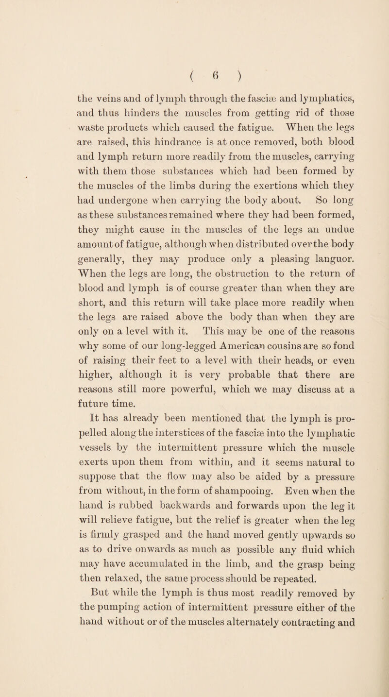 the veins and of lymph through the fasciae and lymphatics, and thus hinders the muscles from getting rid of those waste products which caused the fatigue. When the legs are raised, this hindrance is at once removed, both blood and lymph return more readily from the muscles, carrying with them those substances which had been formed by the muscles of the limbs during the exertions which they had undergone when carrying the body about. So long as these substances remained where they had been formed, they might cause in the muscles of the legs an undue amount of fatigue, although when distributed over the body generally, they may produce only a pleasing languor. When the legs are long, the obstruction to the return of blood and lymph is of course greater than when they are short, and this return will take place more readily when the legs are raised above the body than when they are only on a level with it. This may be one of the reasons why some of our long-legged American cousins are so fond of raising their feet to a level with their heads, or even higher, although it is very probable that there are reasons still more powerful, which we may discuss at a future time. It has already been mentioned that the lymph is pro¬ pelled along the interstices of the fascioe into the lymphatic vessels by the intermittent pressure which the muscle exerts upon them from within, and it seems natural to suppose that the How may also be aided by a pressure from without, in the form of shampooing. Even when the hand is rubbed backwards and forwards upon the leg it will relieve fatigue, but the relief is greater when the leg is firmly grasped and the hand moved gently upwards so as to drive onwards as much as possible any fluid which may have accumulated in the limb, and the grasp being then relaxed, the same process should be repeated. But while the lymph is thus most readily removed by the pumping action of intermittent pressure either of the hand without or of the muscles alternately contracting and