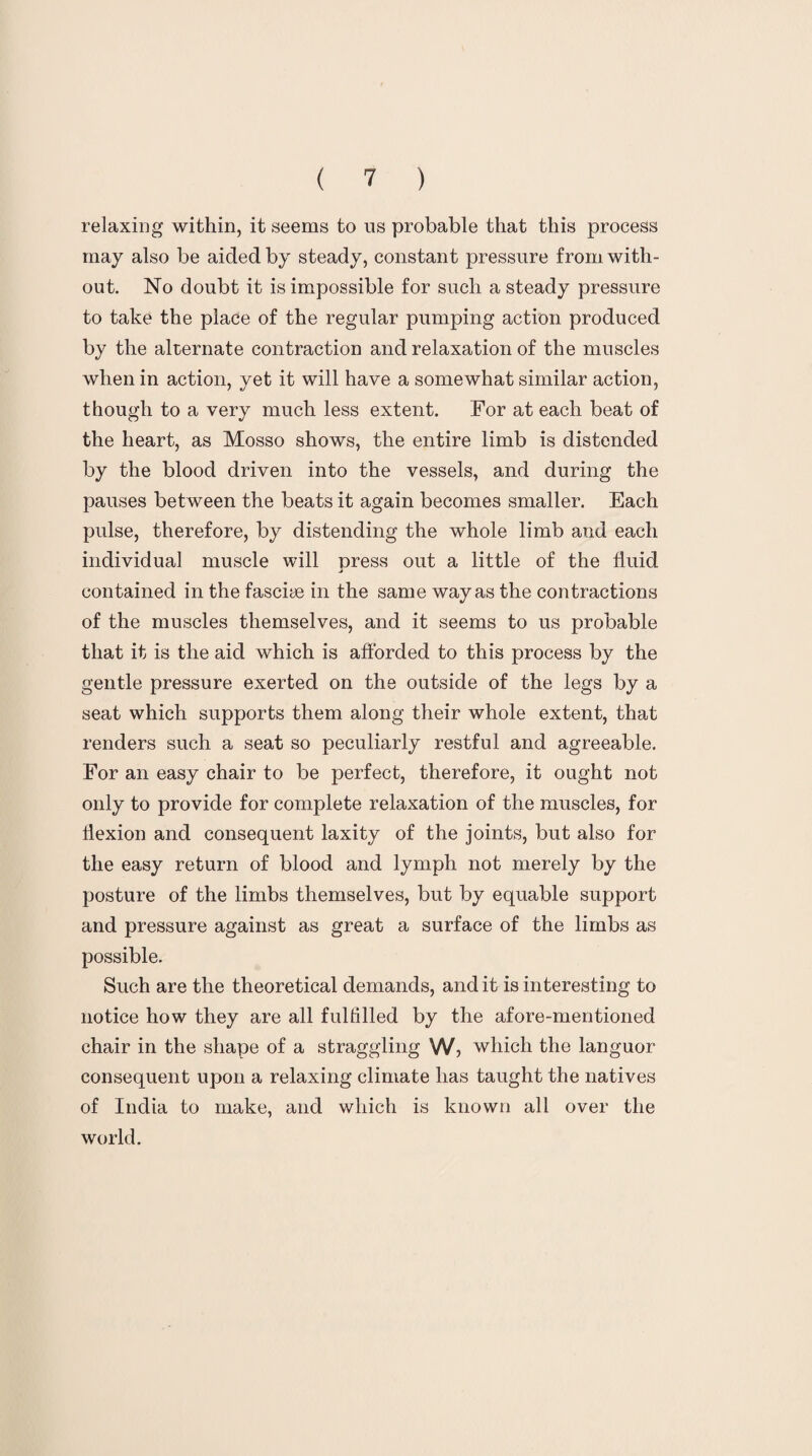 relaxing within, it seems to us probable that this process may also be aided by steady, constant pressure from with¬ out. No doubt it is impossible for such a steady pressure to take the place of the regular pumping action produced by the alternate contraction and relaxation of the muscles when in action, yet it will have a somewhat similar action, though to a very much less extent. For at each beat of the heart, as Mosso shows, the entire limb is distended by the blood driven into the vessels, and during the pauses between the beats it again becomes smaller. Each pulse, therefore, by distending the whole limb and each individual muscle will press out a little of the fluid contained in the fasciae in the same way as the contractions of the muscles themselves, and it seems to us probable that it is the aid which is afforded to this process by the gentle pressure exerted on the outside of the legs by a seat which supports them along their whole extent, that renders such a seat so peculiarly restful and agreeable. For an easy chair to be perfect, therefore, it ought not only to provide for complete relaxation of the muscles, for flexion and consequent laxity of the joints, but also for the easy return of blood and lymph not merely by the posture of the limbs themselves, but by equable support and pressure against as great a surface of the limbs as possible. Such are the theoretical demands, and it is interesting to notice how they are all fulfilled by the afore-mentioned chair in the shape of a straggling W, which the languor consequent upon a relaxing climate has taught the natives of India to make, and which is known all over the world.