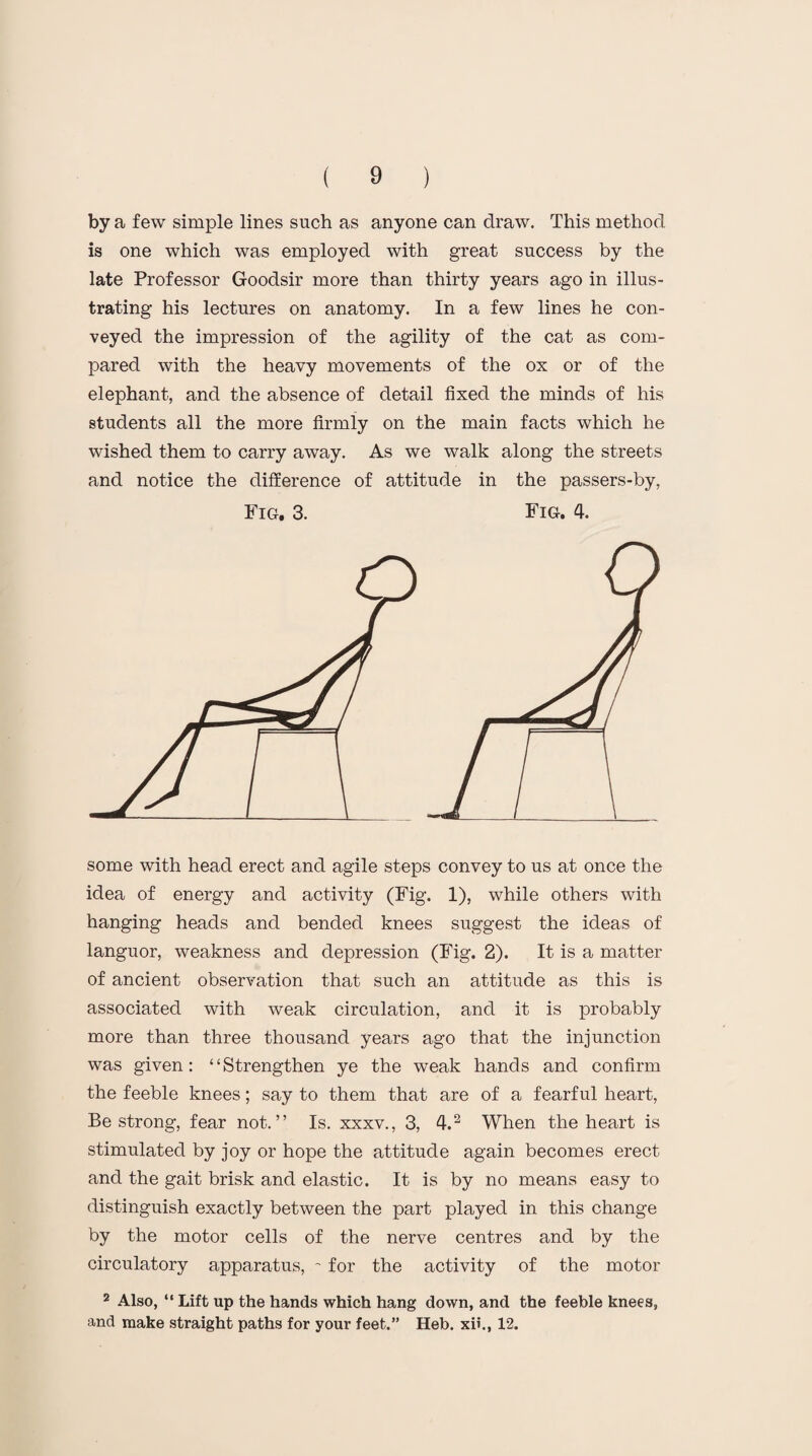 by a few simple lines such as anyone can draw. This method is one which was employed with great success by the late Professor Goodsir more than thirty years ago in illus¬ trating his lectures on anatomy. In a few lines he con¬ veyed the impression of the agility of the cat as com¬ pared with the heavy movements of the ox or of the elephant, and the absence of detail fixed the minds of his students all the more firmly on the main facts which he wished them to carry away. As we walk along the streets and notice the difference of attitude in the passers-by, Fig. 3. Fig. 4. some with head erect and agile steps convey to us at once the idea of energy and activity (Fig. 1), while others with hanging heads and bended knees suggest the ideas of languor, weakness and depression (Fig. 2). It is a matter of ancient observation that such an attitude as this is associated with weak circulation, and it is probably more than three thousand years ago that the injunction was given: “Strengthen ye the weak hands and confirm the feeble knees; say to them that are of a fearful heart, Be strong, fear not.” Is. xxxv., 3, 4.2 When the heart is stimulated by joy or hope the attitude again becomes erect and the gait brisk and elastic. It is by no means easy to distinguish exactly between the part played in this change by the motor cells of the nerve centres and by the circulatory apparatus, ~ for the activity of the motor 2 Also, “ Lift up the hands which hang down, and the feeble knees, and make straight paths for your feet.” Heb. xii., 12.