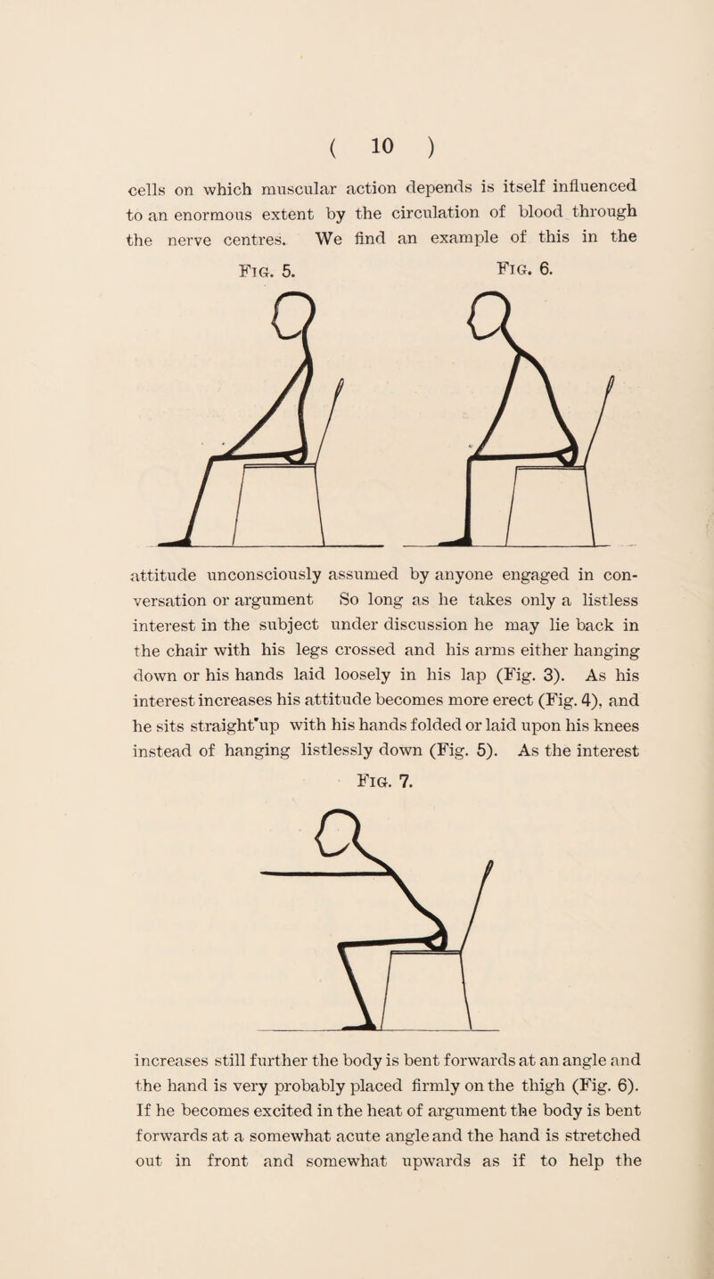 cells on which muscular action depends is itself influenced to an enormous extent by the circulation of blood through the nerve centres. We find an example of this in the Fig. 5. Fig. 6. attitude unconsciously assumed by anyone engaged in con¬ versation or argument So long as he takes only a listless interest in the subject under discussion he may lie back in the chair with his legs crossed and his arms either hanging down or his hands laid loosely in his lap (Fig. 3). As his interest increases his attitude becomes more erect (Fig. 4), and he sits straight'up with his hands folded or laid upon his knees instead of hanging listlessly down (Fig. 5). As the interest Fig. 7. increases still further the body is bent forwards at an angle and the hand is very probably placed firmly on the thigh (Fig. 6). If he becomes excited in the heat of argument the body is bent forwards at a somewhat acute angle and the hand is stretched out in front and somewhat upwards as if to help the