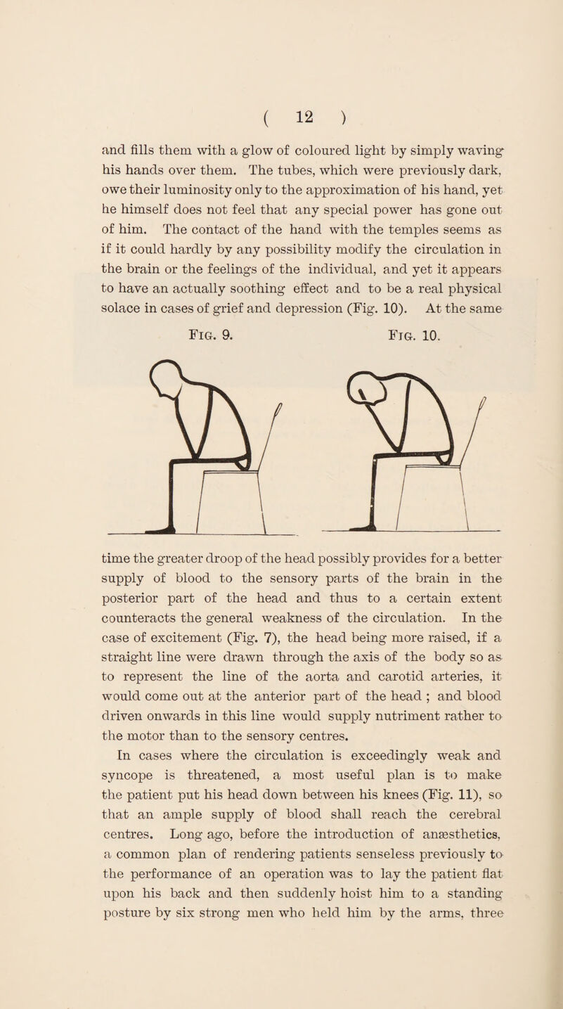 and fills them with a glow of coloured light by simply waving* his hands over them. The tubes, which were previously dark, owe their luminosity only to the approximation of his hand, yet he himself does not feel that any special power has gone out of him. The contact of the hand with the temples seems as if it could hardly by any possibility modify the circulation in the brain or the feelings of the individual, and yet it appears to have an actually soothing effect and to be a real physical solace in cases of grief and depression (Fig. 10). At the same Fig. 9. Fig. 10. time the greater droop of the head possibly provides for a better supply of blood to the sensory parts of the brain in the posterior part of the head and thus to a certain extent counteracts the general weakness of the circulation. In the case of excitement (Fig. 7), the head being more raised, if a straight line were drawn through the axis of the body so as to represent the line of the aorta and carotid arteries, it would come out at the anterior part of the head ; and blood driven onwards in this line would supply nutriment rather to the motor than to the sensory centres. In cases where the circulation is exceedingly weak and syncope is threatened, a most useful plan is to make the patient put his head down between his knees (Fig. 11), so that an ample supply of blood shall reach the cerebral centres. Long ago, before the introduction of anaesthetics, a common plan of rendering patients senseless previously to the performance of an operation was to lay the patient flat upon his back and then suddenly hoist him to a standing- posture by six strong men who held him by the arms, three