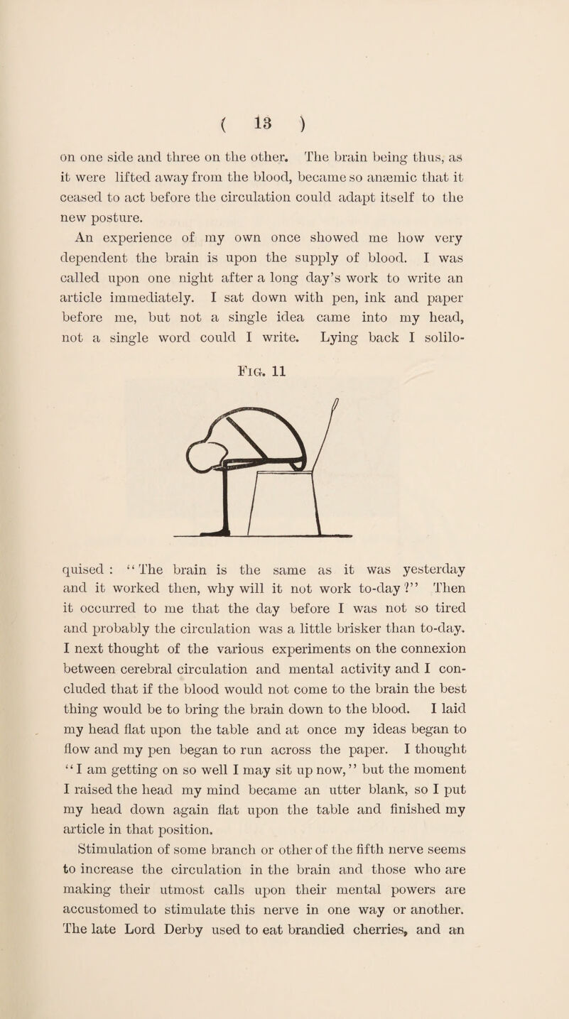 on one side and three on the other. The brain being thus, as it were lifted away from the blood, became so angemic that it ceased to act before the circulation could adapt itself to the new posture. An experience of my own once showed me how very dependent the brain is upon the supply of blood. I was called upon one night after a long day’s work to write an article immediately. I sat down with pen, ink and paper before me, but not a single idea came into my head, not a single word could I write. Lying back I solilo- Fig. 11 quised : ‘ ‘ The brain is the same as it was yesterday and it worked then, why will it not work to-day?” Then it occurred to me that the day before I was not so tired and probably the circulation was a little brisker than to-day. I next thought of the various experiments on the connexion between cerebral circulation and mental activity and I con¬ cluded that if the blood would not come to the brain the best thing would be to bring the brain down to the blood. I laid my head flat upon the table and at once my ideas began to flow and my pen began to run across the paper. I thought “ I am getting on so well I may sit up now, ” but the moment I raised the head my mind became an utter blank, so I put my head down again flat upon the table and finished my article in that position. Stimulation of some branch or other of the fifth nerve seems to increase the circulation in the brain and those who are making their utmost calls upon their mental powers are accustomed to stimulate this nerve in one way or another. The late Lord Derby used to eat brandied cherries, and an