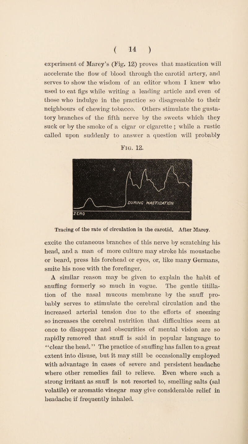 experiment of Marey’s (Fig. 12) proves that mastication will accelerate the flow of blood through the carotid artery, and serves to show the wisdom of an editor whom I knew who used to eat figs while writing a leading article and even of those who indulge in the practice so disagreeable to their neighbours of chewing tobacco. Others stimulate the gusta¬ tory branches of the fifth nerve by the sweets which they suck or by the smoke of a cigar or cigarette ; while a rustic called upon suddenly to answer a question will probably Fig. 12. Tracing of the rate of circulation in the carotid. After Marey. excite the cutaneous branches of this nerve by scratching his head, and a man of more culture may stroke his moustache or beard, press his forehead or eyes, or, like many Germans, smite his nose with the forefinger. A similar reason may be given to explain the habit of snuffing formerly so much in vogue. The gentle titilla- tion of the nasal mucous membrane by the snuff pro¬ bably serves to stimulate the cerebral circulation and the increased arterial tension due to the efforts of sneezing so increases the cerebral nutrition that difficulties seem at once to disappear and obscurities of mental vision are so rapidly removed that snuff is said in popular language to ‘ ‘ clear the head. ’ ’ The practice of snuffing has fallen to a great extent into disuse, but it may still be occasionally employed with advantage in cases of severe and persistent headache where other remedies fail to relieve. Even where such a strong irritant as snuff is not resorted to, smelling salts (sal volatile) or aromatic vinegar may give considerable relief in headache if frequently inhaled.