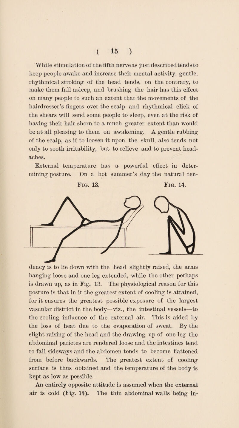 While stimulation of the fifth nerve as just described tends to keep people awake and increase their mental activity, gentle, rhythmical stroking of the head tends, on the contrary, to make them fall asleep, and brushing the hair has this effect on many people to such an extent that the movements of the hairdresser’s fingers over the scalp and rhythmical click of the shears will send some people to sleep, even at the risk of having their hair shorn to a much greater extent than would be at all pleasing to them on awakening. A gentle rubbing of the scalp, as if to loosen it upon the skull, also tends not only to sooth irritability, but to relieve and to prevent head¬ aches. External temperature has a powerful effect in deter¬ mining posture. On a hot summer’s day the natural ten- Fig. 13. Fig. 14. dency is to lie down with the head slightly raised, the arms hanging loose and one leg extended, while the other perhaps is drawn up, as in Fig. 13. The physiological reason for this posture is that in it the greatest extent of cooling is attained, for it ensures the greatest possible exposure of the largest vascular district in the body—viz., the intestinal vessels—to the cooling influence of the external air. This is aided by the loss of heat due to the evaporation of sweat. By the slight raising of the head and the drawing up of one leg the abdominal parietes are rendered loose and the intestines tend to fall sideways and the abdomen tends to become flattened from before backwards. The greatest extent of cooling surface is thus obtained and the temperature of the body is kept as low as possible. An entirely opposite attitude is assumed when the external air is cold (Fig. 14). The thin abdominal walls being in-